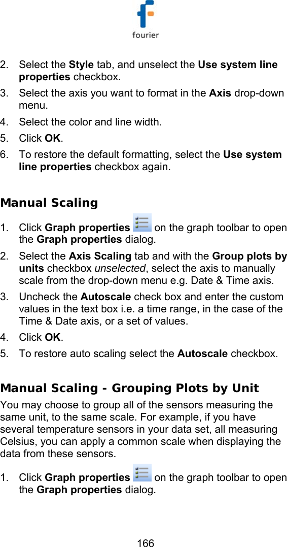   166 2. Select the Style tab, and unselect the Use system line properties checkbox.  3.  Select the axis you want to format in the Axis drop-down menu. 4.  Select the color and line width.  5. Click OK. 6.  To restore the default formatting, select the Use system line properties checkbox again.   Manual Scaling 1. Click Graph properties  on the graph toolbar to open the Graph properties dialog. 2. Select the Axis Scaling tab and with the Group plots by units checkbox unselected, select the axis to manually scale from the drop-down menu e.g. Date &amp; Time axis.  3. Uncheck the Autoscale check box and enter the custom values in the text box i.e. a time range, in the case of the Time &amp; Date axis, or a set of values. 4. Click OK. 5.  To restore auto scaling select the Autoscale checkbox.   Manual Scaling - Grouping Plots by Unit You may choose to group all of the sensors measuring the same unit, to the same scale. For example, if you have several temperature sensors in your data set, all measuring Celsius, you can apply a common scale when displaying the data from these sensors. 1. Click Graph properties  on the graph toolbar to open the Graph properties dialog. 