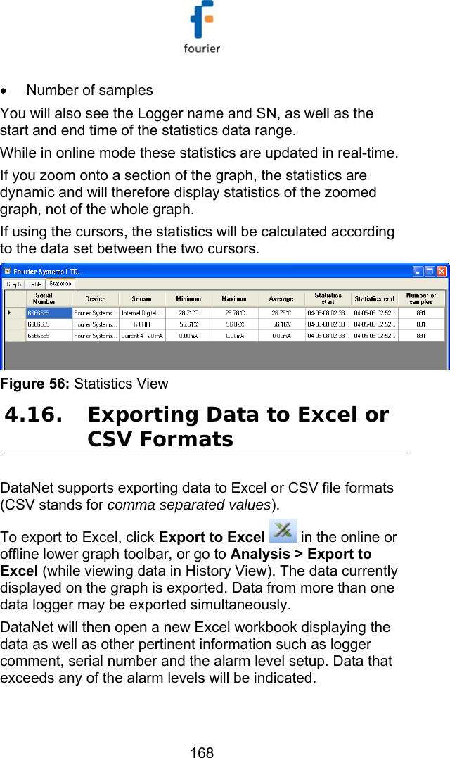   168 &bull;  Number of samples You will also see the Logger name and SN, as well as the start and end time of the statistics data range. While in online mode these statistics are updated in real-time. If you zoom onto a section of the graph, the statistics are dynamic and will therefore display statistics of the zoomed graph, not of the whole graph.  If using the cursors, the statistics will be calculated according to the data set between the two cursors.  Figure 56: Statistics View 4.16. Exporting Data to Excel or CSV Formats DataNet supports exporting data to Excel or CSV file formats (CSV stands for comma separated values).  To export to Excel, click Export to Excel  in the online or offline lower graph toolbar, or go to Analysis > Export to Excel (while viewing data in History View). The data currently displayed on the graph is exported. Data from more than one data logger may be exported simultaneously.  DataNet will then open a new Excel workbook displaying the data as well as other pertinent information such as logger comment, serial number and the alarm level setup. Data that exceeds any of the alarm levels will be indicated. 
