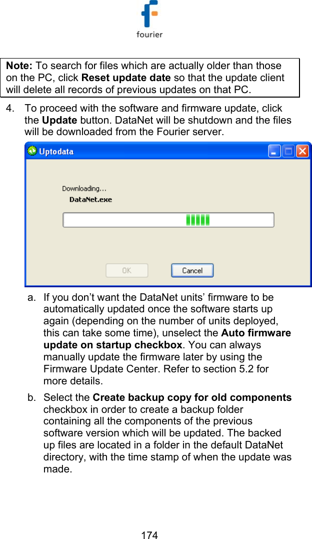   174 Note: To search for files which are actually older than those on the PC, click Reset update date so that the update client will delete all records of previous updates on that PC.   4.  To proceed with the software and firmware update, click the Update button. DataNet will be shutdown and the files will be downloaded from the Fourier server.  a.  If you don&rsquo;t want the DataNet units&rsquo; firmware to be automatically updated once the software starts up again (depending on the number of units deployed, this can take some time), unselect the Auto firmware update on startup checkbox. You can always manually update the firmware later by using the Firmware Update Center. Refer to section  5.2 for more details. b. Select the Create backup copy for old components checkbox in order to create a backup folder containing all the components of the previous software version which will be updated. The backed up files are located in a folder in the default DataNet directory, with the time stamp of when the update was made.  