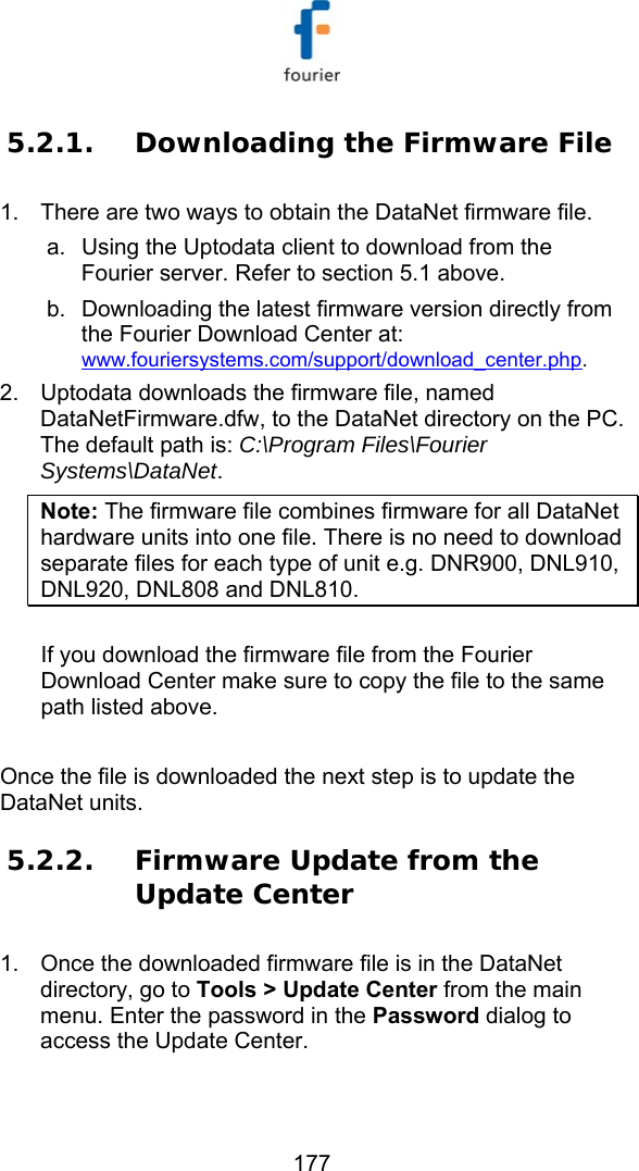  177 5.2.1. Downloading the Firmware File 1.  There are two ways to obtain the DataNet firmware file.  a.  Using the Uptodata client to download from the Fourier server. Refer to section  5.1 above. b.  Downloading the latest firmware version directly from the Fourier Download Center at: www.fouriersystems.com/support/download_center.php.  2.  Uptodata downloads the firmware file, named DataNetFirmware.dfw, to the DataNet directory on the PC. The default path is: C:\Program Files\Fourier Systems\DataNet. Note: The firmware file combines firmware for all DataNet hardware units into one file. There is no need to download separate files for each type of unit e.g. DNR900, DNL910, DNL920, DNL808 and DNL810.  If you download the firmware file from the Fourier Download Center make sure to copy the file to the same path listed above.  Once the file is downloaded the next step is to update the DataNet units. 5.2.2. Firmware Update from the Update Center 1.  Once the downloaded firmware file is in the DataNet directory, go to Tools > Update Center from the main menu. Enter the password in the Password dialog to access the Update Center.  
