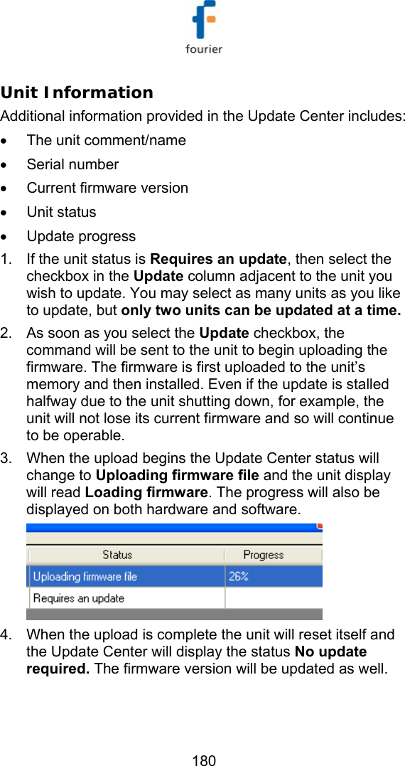   180 Unit Information  Additional information provided in the Update Center includes:  &bull;  The unit comment/name &bull; Serial number &bull;  Current firmware version &bull; Unit status &bull; Update progress 1.  If the unit status is Requires an update, then select the checkbox in the Update column adjacent to the unit you wish to update. You may select as many units as you like to update, but only two units can be updated at a time.  2.  As soon as you select the Update checkbox, the command will be sent to the unit to begin uploading the firmware. The firmware is first uploaded to the unit&rsquo;s memory and then installed. Even if the update is stalled halfway due to the unit shutting down, for example, the unit will not lose its current firmware and so will continue to be operable.  3.  When the upload begins the Update Center status will change to Uploading firmware file and the unit display will read Loading firmware. The progress will also be displayed on both hardware and software.  4.  When the upload is complete the unit will reset itself and the Update Center will display the status No update required. The firmware version will be updated as well. 