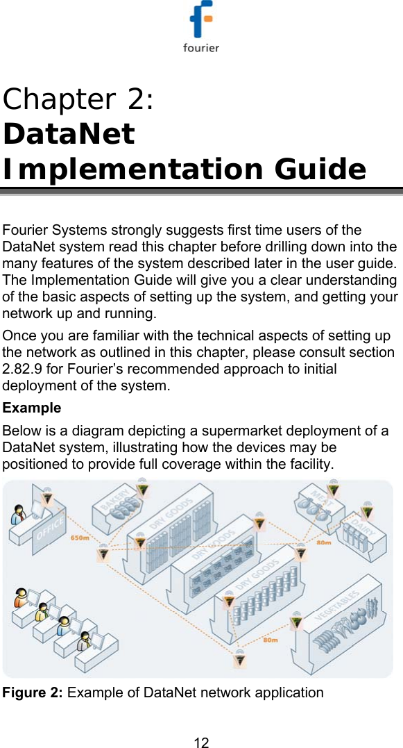   12 Chapter 2:  DataNet Implementation Guide  Fourier Systems strongly suggests first time users of the DataNet system read this chapter before drilling down into the many features of the system described later in the user guide. The Implementation Guide will give you a clear understanding of the basic aspects of setting up the system, and getting your network up and running.  Once you are familiar with the technical aspects of setting up the network as outlined in this chapter, please consult section  2.8 2.9 for Fourier&rsquo;s recommended approach to initial deployment of the system. Example Below is a diagram depicting a supermarket deployment of a DataNet system, illustrating how the devices may be positioned to provide full coverage within the facility.  Figure 2: Example of DataNet network application 