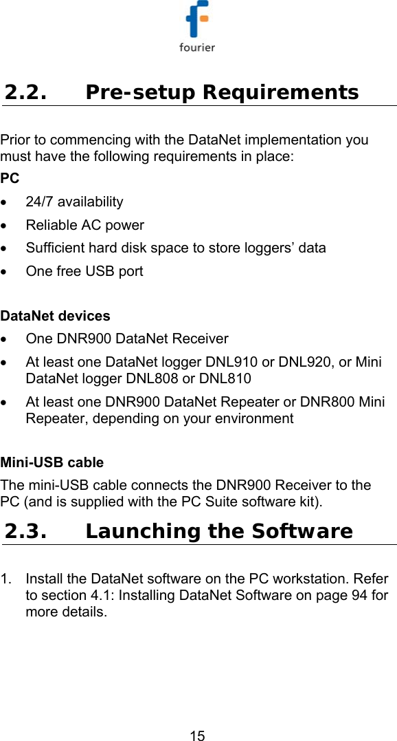   15 2.2. Pre-setup Requirements Prior to commencing with the DataNet implementation you must have the following requirements in place: PC &bull; 24/7 availability &bull;  Reliable AC power &bull;  Sufficient hard disk space to store loggers&rsquo; data &bull;  One free USB port  DataNet devices &bull;  One DNR900 DataNet Receiver &bull;  At least one DataNet logger DNL910 or DNL920, or Mini DataNet logger DNL808 or DNL810 &bull;  At least one DNR900 DataNet Repeater or DNR800 Mini Repeater, depending on your environment  Mini-USB cable The mini-USB cable connects the DNR900 Receiver to the PC (and is supplied with the PC Suite software kit). 2.3. Launching the Software 1.  Install the DataNet software on the PC workstation. Refer to section  4.1: Installing DataNet Software on page 94 for more details.  