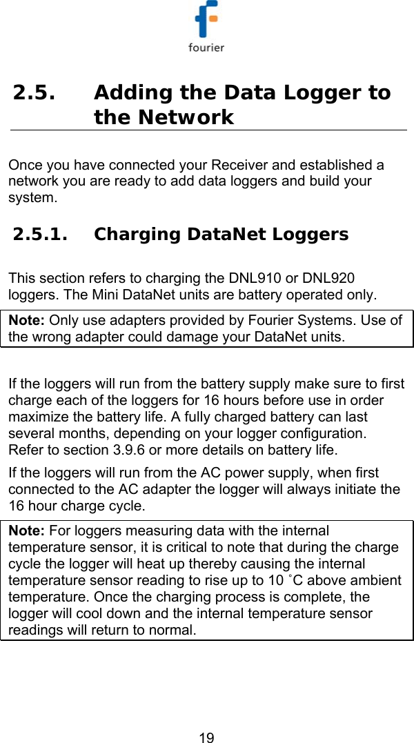   19 2.5. Adding the Data Logger to the Network Once you have connected your Receiver and established a network you are ready to add data loggers and build your system. 2.5.1. Charging DataNet Loggers This section refers to charging the DNL910 or DNL920 loggers. The Mini DataNet units are battery operated only. Note: Only use adapters provided by Fourier Systems. Use of the wrong adapter could damage your DataNet units.   If the loggers will run from the battery supply make sure to first charge each of the loggers for 16 hours before use in order maximize the battery life. A fully charged battery can last several months, depending on your logger configuration. Refer to section  3.9.6 or more details on battery life. If the loggers will run from the AC power supply, when first connected to the AC adapter the logger will always initiate the 16 hour charge cycle.  Note: For loggers measuring data with the internal temperature sensor, it is critical to note that during the charge cycle the logger will heat up thereby causing the internal temperature sensor reading to rise up to 10 ˚C above ambient temperature. Once the charging process is complete, the logger will cool down and the internal temperature sensor readings will return to normal.  