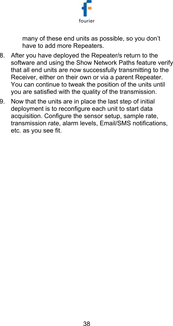   38 many of these end units as possible, so you don&rsquo;t have to add more Repeaters.  8.  After you have deployed the Repeater/s return to the software and using the Show Network Paths feature verify that all end units are now successfully transmitting to the Receiver, either on their own or via a parent Repeater. You can continue to tweak the position of the units until you are satisfied with the quality of the transmission. 9.  Now that the units are in place the last step of initial deployment is to reconfigure each unit to start data acquisition. Configure the sensor setup, sample rate, transmission rate, alarm levels, Email/SMS notifications, etc. as you see fit.   