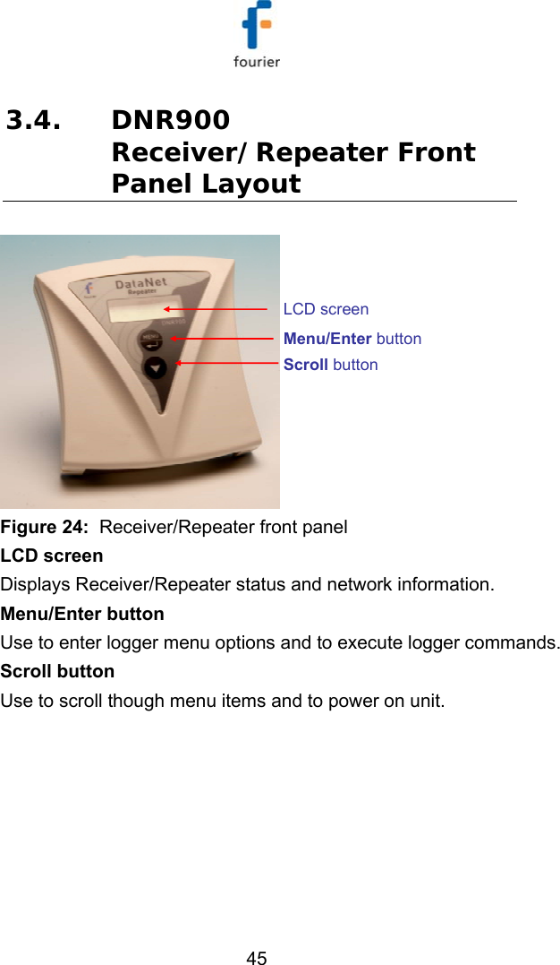   45 3.4. DNR900 Receiver/Repeater Front Panel Layout Scroll buttonMenu/Enter buttonLCD screen Figure 24:  Receiver/Repeater front panel LCD screen Displays Receiver/Repeater status and network information. Menu/Enter button Use to enter logger menu options and to execute logger commands. Scroll button Use to scroll though menu items and to power on unit. 