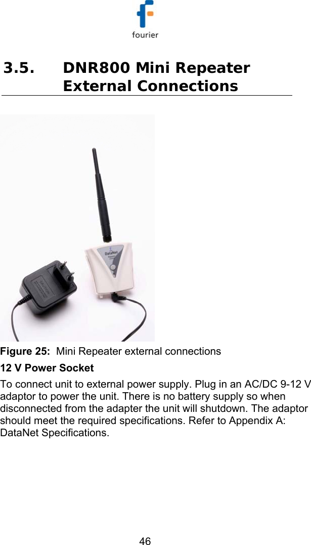   46 3.5. DNR800 Mini Repeater External Connections  Figure 25:  Mini Repeater external connections 12 V Power Socket To connect unit to external power supply. Plug in an AC/DC 9-12 V adaptor to power the unit. There is no battery supply so when disconnected from the adapter the unit will shutdown. The adaptor should meet the required specifications. Refer to  Appendix A: DataNet Specifications. 