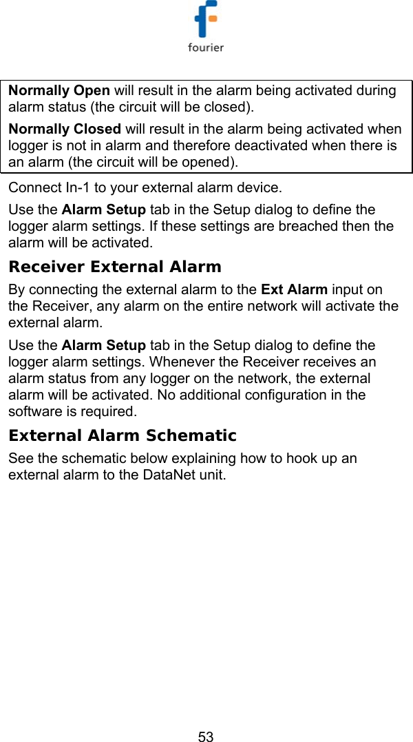   53 Normally Open will result in the alarm being activated during alarm status (the circuit will be closed).  Normally Closed will result in the alarm being activated when logger is not in alarm and therefore deactivated when there is an alarm (the circuit will be opened). Connect In-1 to your external alarm device.  Use the Alarm Setup tab in the Setup dialog to define the logger alarm settings. If these settings are breached then the alarm will be activated. Receiver External Alarm By connecting the external alarm to the Ext Alarm input on the Receiver, any alarm on the entire network will activate the external alarm. Use the Alarm Setup tab in the Setup dialog to define the logger alarm settings. Whenever the Receiver receives an alarm status from any logger on the network, the external alarm will be activated. No additional configuration in the software is required. External Alarm Schematic See the schematic below explaining how to hook up an external alarm to the DataNet unit. 