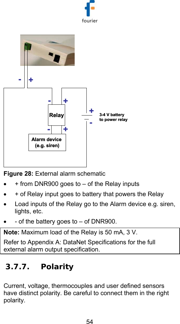   54 -+Relay-+-+Alarm device (e.g. siren)+-3-4 V battery to power relay-+Relay-+-+Alarm device (e.g. siren)+-3-4 V battery to power relay Figure 28: External alarm schematic &bull;  + from DNR900 goes to &ndash; of the Relay inputs &bull;  + of Relay input goes to battery that powers the Relay &bull;  Load inputs of the Relay go to the Alarm device e.g. siren, lights, etc. &bull;  - of the battery goes to &ndash; of DNR900. Note: Maximum load of the Relay is 50 mA, 3 V. Refer to  Appendix A: DataNet Specifications for the full external alarm output specification. 3.7.7. Polarity Current, voltage, thermocouples and user defined sensors have distinct polarity. Be careful to connect them in the right polarity. 