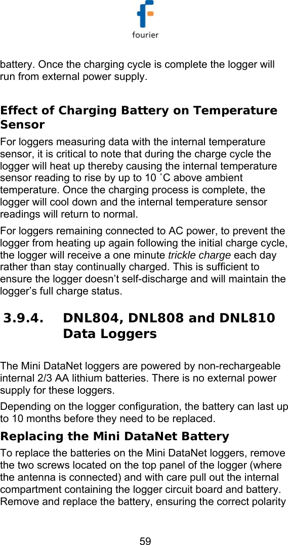   59 battery. Once the charging cycle is complete the logger will run from external power supply.  Effect of Charging Battery on Temperature Sensor For loggers measuring data with the internal temperature sensor, it is critical to note that during the charge cycle the logger will heat up thereby causing the internal temperature sensor reading to rise by up to 10 ˚C above ambient temperature. Once the charging process is complete, the logger will cool down and the internal temperature sensor readings will return to normal.  For loggers remaining connected to AC power, to prevent the logger from heating up again following the initial charge cycle, the logger will receive a one minute trickle charge each day rather than stay continually charged. This is sufficient to ensure the logger doesn&rsquo;t self-discharge and will maintain the logger&rsquo;s full charge status. 3.9.4. DNL804, DNL808 and DNL810 Data Loggers The Mini DataNet loggers are powered by non-rechargeable internal 2/3 AA lithium batteries. There is no external power supply for these loggers. Depending on the logger configuration, the battery can last up to 10 months before they need to be replaced. Replacing the Mini DataNet Battery To replace the batteries on the Mini DataNet loggers, remove the two screws located on the top panel of the logger (where the antenna is connected) and with care pull out the internal compartment containing the logger circuit board and battery. Remove and replace the battery, ensuring the correct polarity 