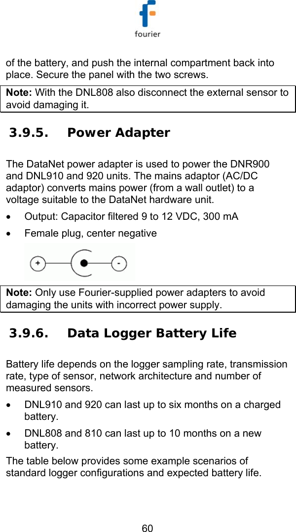   60 of the battery, and push the internal compartment back into place. Secure the panel with the two screws.  Note: With the DNL808 also disconnect the external sensor to avoid damaging it. 3.9.5. Power Adapter The DataNet power adapter is used to power the DNR900 and DNL910 and 920 units. The mains adaptor (AC/DC adaptor) converts mains power (from a wall outlet) to a voltage suitable to the DataNet hardware unit. &bull;  Output: Capacitor filtered 9 to 12 VDC, 300 mA  &bull;  Female plug, center negative  Note: Only use Fourier-supplied power adapters to avoid damaging the units with incorrect power supply. 3.9.6. Data Logger Battery Life Battery life depends on the logger sampling rate, transmission rate, type of sensor, network architecture and number of measured sensors.  &bull;  DNL910 and 920 can last up to six months on a charged battery. &bull;  DNL808 and 810 can last up to 10 months on a new battery.  The table below provides some example scenarios of standard logger configurations and expected battery life. 