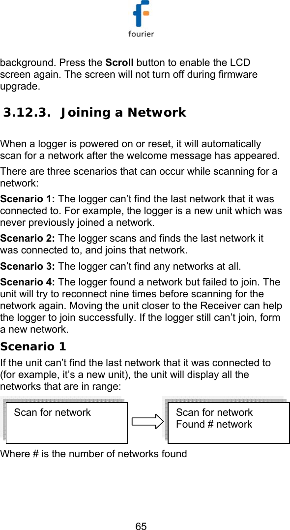   65 background. Press the Scroll button to enable the LCD screen again. The screen will not turn off during firmware upgrade. 3.12.3. Joining a Network When a logger is powered on or reset, it will automatically scan for a network after the welcome message has appeared.  There are three scenarios that can occur while scanning for a network: Scenario 1: The logger can&rsquo;t find the last network that it was connected to. For example, the logger is a new unit which was never previously joined a network. Scenario 2: The logger scans and finds the last network it was connected to, and joins that network. Scenario 3: The logger can&rsquo;t find any networks at all. Scenario 4: The logger found a network but failed to join. The unit will try to reconnect nine times before scanning for the network again. Moving the unit closer to the Receiver can help the logger to join successfully. If the logger still can&rsquo;t join, form a new network. Scenario 1 If the unit can&rsquo;t find the last network that it was connected to (for example, it&rsquo;s a new unit), the unit will display all the networks that are in range:  Where # is the number of networks found  Scan for network  Scan for network  Found # network 