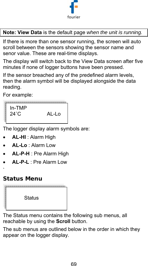   69 Note: View Data is the default page when the unit is running.  If there is more than one sensor running, the screen will auto scroll between the sensors showing the sensor name and senor value. These are real-time displays. The display will switch back to the View Data screen after five minutes if none of logger buttons have been pressed.  If the sensor breached any of the predefined alarm levels, then the alarm symbol will be displayed alongside the data reading.  For example:  The logger display alarm symbols are: &bull; AL-HI : Alarm High &bull; AL-Lo : Alarm Low &bull; AL-P-H : Pre Alarm High &bull; AL-P-L : Pre Alarm Low ` Status Menu  The Status menu contains the following sub menus, all reachable by using the Scroll button.  The sub menus are outlined below in the order in which they appear on the logger display.                    Status  In-TMP 24˚C          AL-Lo 