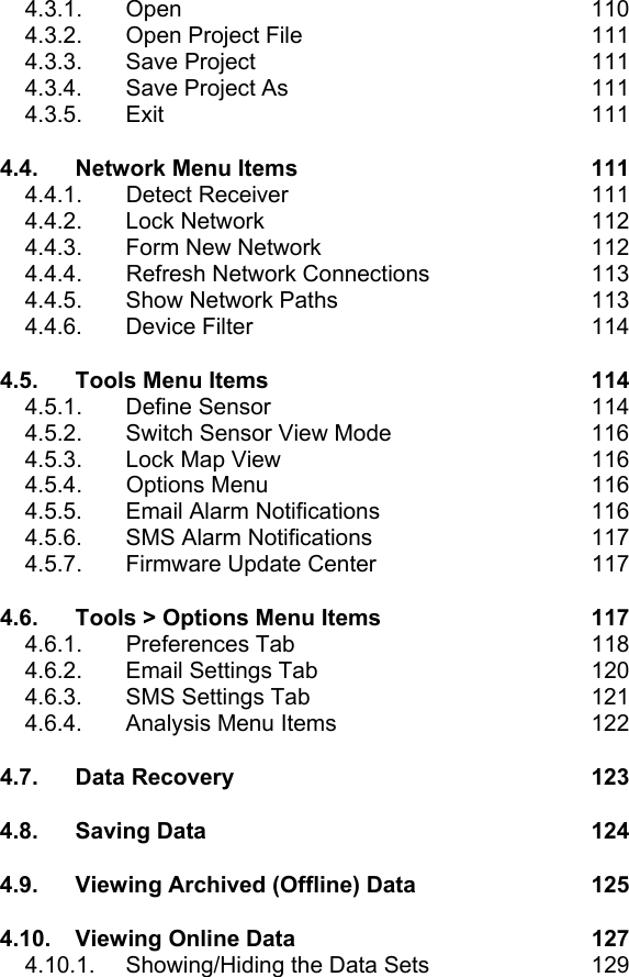 4.3.1. Open  110 4.3.2.  Open Project File  111 4.3.3. Save Project  111 4.3.4. Save Project As  111 4.3.5. Exit  111 4.4. Network Menu Items  111 4.4.1. Detect Receiver  111 4.4.2. Lock Network  112 4.4.3.  Form New Network  112 4.4.4.  Refresh Network Connections  113 4.4.5.  Show Network Paths  113 4.4.6. Device Filter  114 4.5. Tools Menu Items  114 4.5.1. Define Sensor  114 4.5.2.  Switch Sensor View Mode  116 4.5.3.  Lock Map View  116 4.5.4. Options Menu  116 4.5.5.  Email Alarm Notifications  116 4.5.6.  SMS Alarm Notifications  117 4.5.7.  Firmware Update Center  117 4.6. Tools > Options Menu Items  117 4.6.1. Preferences Tab  118 4.6.2.  Email Settings Tab  120 4.6.3.  SMS Settings Tab  121 4.6.4.  Analysis Menu Items  122 4.7. Data Recovery  123 4.8. Saving Data  124 4.9. Viewing Archived (Offline) Data  125 4.10. Viewing Online Data  127 4.10.1.  Showing/Hiding the Data Sets  129 