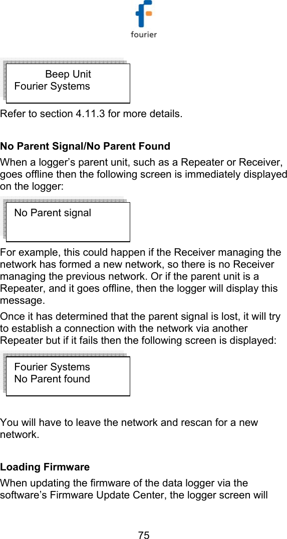   75  Refer to section  4.11.3 for more details.  No Parent Signal/No Parent Found When a logger&rsquo;s parent unit, such as a Repeater or Receiver, goes offline then the following screen is immediately displayed on the logger:  For example, this could happen if the Receiver managing the network has formed a new network, so there is no Receiver managing the previous network. Or if the parent unit is a Repeater, and it goes offline, then the logger will display this message.  Once it has determined that the parent signal is lost, it will try to establish a connection with the network via another Repeater but if it fails then the following screen is displayed:   You will have to leave the network and rescan for a new network.  Loading Firmware  When updating the firmware of the data logger via the software&rsquo;s Firmware Update Center, the logger screen will Beep Unit Fourier Systems Fourier Systems No Parent found No Parent signal 