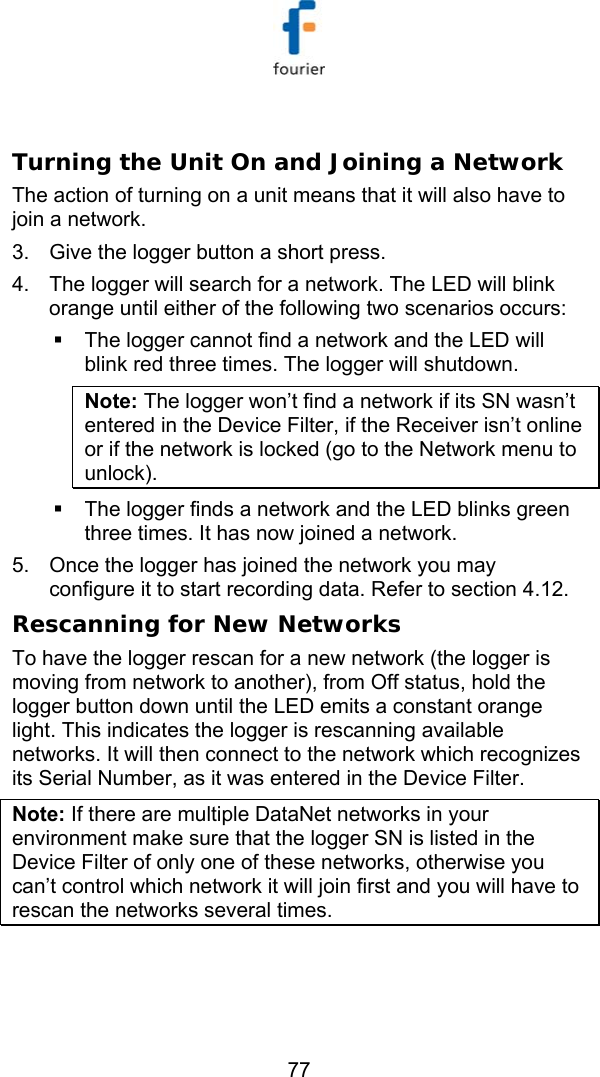   77  Turning the Unit On and Joining a Network The action of turning on a unit means that it will also have to join a network. 3.  Give the logger button a short press.  4.  The logger will search for a network. The LED will blink orange until either of the following two scenarios occurs:   The logger cannot find a network and the LED will blink red three times. The logger will shutdown.  Note: The logger won&rsquo;t find a network if its SN wasn&rsquo;t entered in the Device Filter, if the Receiver isn&rsquo;t online or if the network is locked (go to the Network menu to unlock).   The logger finds a network and the LED blinks green three times. It has now joined a network. 5.  Once the logger has joined the network you may configure it to start recording data. Refer to section  4.12. Rescanning for New Networks To have the logger rescan for a new network (the logger is moving from network to another), from Off status, hold the logger button down until the LED emits a constant orange light. This indicates the logger is rescanning available networks. It will then connect to the network which recognizes its Serial Number, as it was entered in the Device Filter. Note: If there are multiple DataNet networks in your environment make sure that the logger SN is listed in the Device Filter of only one of these networks, otherwise you can&rsquo;t control which network it will join first and you will have to rescan the networks several times. 
