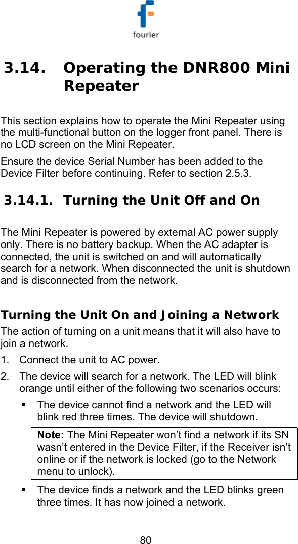   80 3.14. Operating the DNR800 Mini Repeater  This section explains how to operate the Mini Repeater using the multi-functional button on the logger front panel. There is no LCD screen on the Mini Repeater.  Ensure the device Serial Number has been added to the Device Filter before continuing. Refer to section  2.5.3. 3.14.1. Turning the Unit Off and On The Mini Repeater is powered by external AC power supply only. There is no battery backup. When the AC adapter is connected, the unit is switched on and will automatically search for a network. When disconnected the unit is shutdown and is disconnected from the network.   Turning the Unit On and Joining a Network The action of turning on a unit means that it will also have to join a network. 1.  Connect the unit to AC power.  2.  The device will search for a network. The LED will blink orange until either of the following two scenarios occurs:   The device cannot find a network and the LED will blink red three times. The device will shutdown.  Note: The Mini Repeater won&rsquo;t find a network if its SN wasn&rsquo;t entered in the Device Filter, if the Receiver isn&rsquo;t online or if the network is locked (go to the Network menu to unlock).   The device finds a network and the LED blinks green three times. It has now joined a network. 