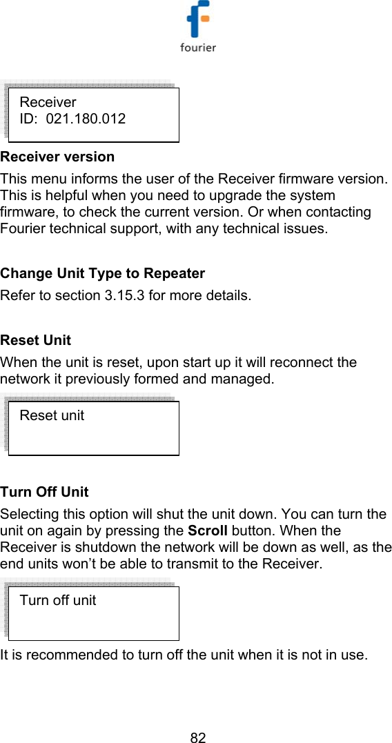   82  Receiver version This menu informs the user of the Receiver firmware version. This is helpful when you need to upgrade the system firmware, to check the current version. Or when contacting Fourier technical support, with any technical issues.  Change Unit Type to Repeater Refer to section  3.15.3 for more details.   Reset Unit     When the unit is reset, upon start up it will reconnect the network it previously formed and managed.    Turn Off Unit Selecting this option will shut the unit down. You can turn the unit on again by pressing the Scroll button. When the Receiver is shutdown the network will be down as well, as the end units won&rsquo;t be able to transmit to the Receiver.  It is recommended to turn off the unit when it is not in use. Turn off unit Reset unit Receiver ID:  021.180.012 