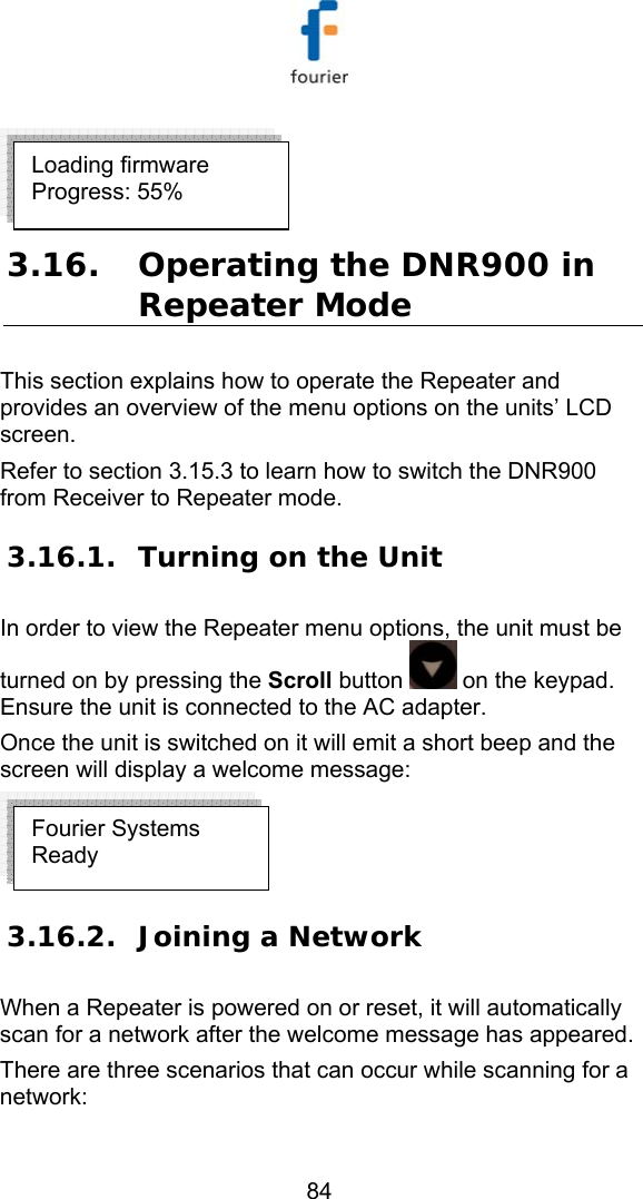   84  3.16. Operating the DNR900 in Repeater Mode This section explains how to operate the Repeater and provides an overview of the menu options on the units&rsquo; LCD screen. Refer to section  3.15.3 to learn how to switch the DNR900 from Receiver to Repeater mode. 3.16.1. Turning on the Unit In order to view the Repeater menu options, the unit must be turned on by pressing the Scroll button   on the keypad. Ensure the unit is connected to the AC adapter. Once the unit is switched on it will emit a short beep and the screen will display a welcome message:   3.16.2. Joining a Network When a Repeater is powered on or reset, it will automatically scan for a network after the welcome message has appeared.  There are three scenarios that can occur while scanning for a network: Fourier Systems Ready Loading firmware  Progress: 55% 