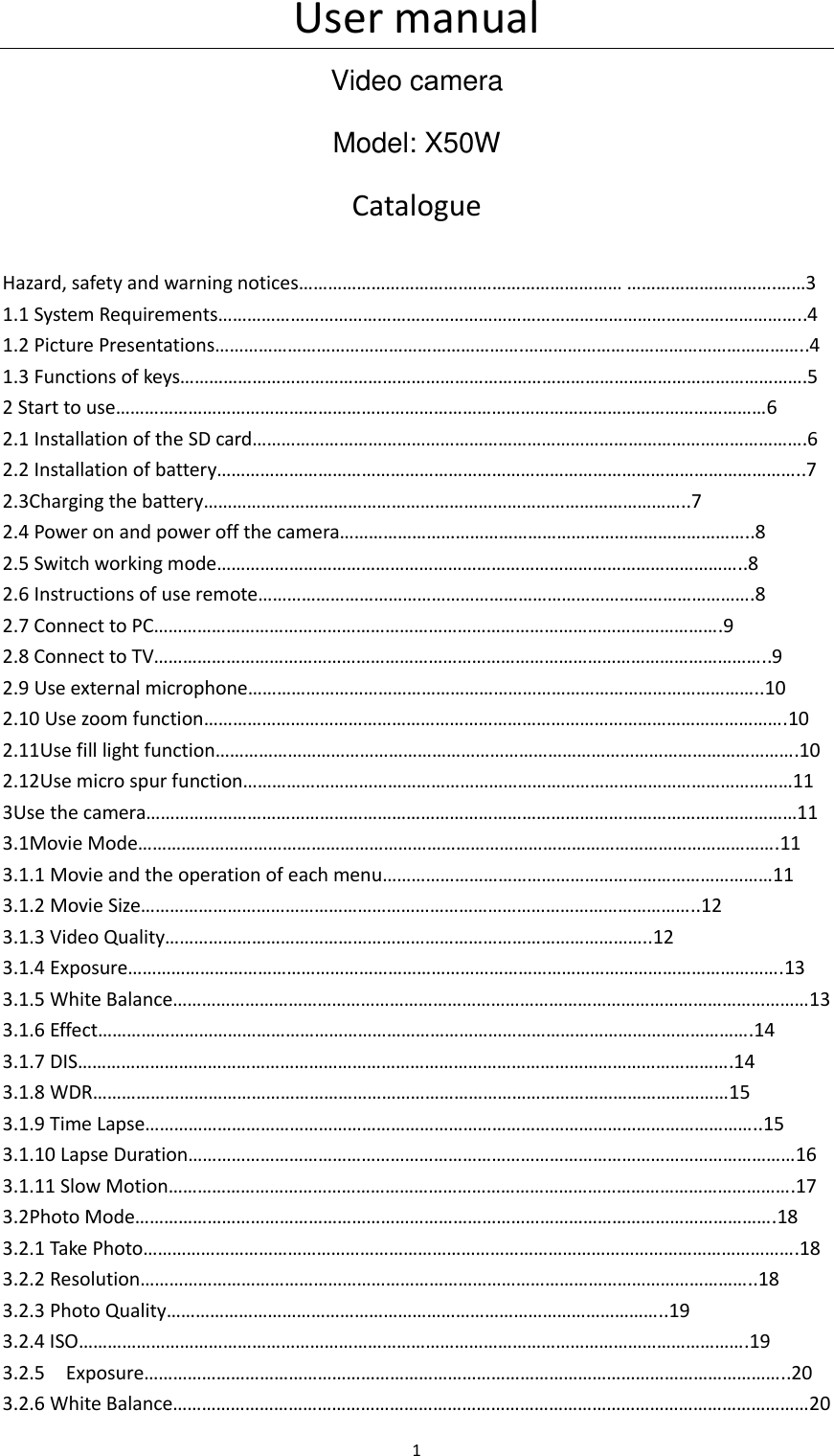User manual 1 Video camera Model: X50W Catalogue Hazard, safety and warning notices&hellip;&hellip;&hellip;&hellip;&hellip;&hellip;&hellip;&hellip;&hellip;&hellip;&hellip;.&hellip;&hellip;&hellip;&hellip;&hellip;&hellip;&hellip;&hellip;&hellip;&hellip;&hellip; &hellip;&hellip;&hellip;&hellip;&hellip;&hellip;&hellip;&hellip;&hellip;&hellip;.&hellip;&hellip;3 1.1 System Requirements&hellip;&hellip;&hellip;&hellip;&hellip;&hellip;&hellip;&hellip;&hellip;&hellip;&hellip;&hellip;&hellip;&hellip;&hellip;&hellip;&hellip;&hellip;&hellip;&hellip;&hellip;&hellip;&hellip;&hellip;&hellip;&hellip;&hellip;&hellip;&hellip;&hellip;&hellip;&hellip;&hellip;&hellip;&hellip;&hellip;&hellip;&hellip;&hellip;&hellip;..4 1.2 Picture Presentations&hellip;&hellip;&hellip;&hellip;&hellip;&hellip;&hellip;&hellip;&hellip;&hellip;&hellip;&hellip;&hellip;&hellip;&hellip;&hellip;&hellip;&hellip;&hellip;&hellip;&hellip;.&hellip;&hellip;&hellip;&hellip;&hellip;&hellip;&hellip;&hellip;&hellip;&hellip;&hellip;&hellip;&hellip;&hellip;&hellip;&hellip;&hellip;&hellip;&hellip;..4 1.3 Functions of keys&hellip;&hellip;&hellip;&hellip;&hellip;&hellip;&hellip;&hellip;&hellip;&hellip;&hellip;&hellip;&hellip;&hellip;&hellip;&hellip;&hellip;&hellip;&hellip;&hellip;&hellip;&hellip;&hellip;&hellip;&hellip;&hellip;&hellip;&hellip;&hellip;&hellip;&hellip;&hellip;&hellip;&hellip;&hellip;&hellip;&hellip;&hellip;&hellip;&hellip;&hellip;&hellip;&hellip;.5 2 Start to use&hellip;&hellip;&hellip;&hellip;&hellip;&hellip;&hellip;&hellip;&hellip;&hellip;&hellip;&hellip;&hellip;&hellip;&hellip;&hellip;&hellip;&hellip;&hellip;&hellip;&hellip;&hellip;&hellip;&hellip;&hellip;&hellip;&hellip;&hellip;&hellip;&hellip;&hellip;&hellip;&hellip;&hellip;&hellip;&hellip;&hellip;&hellip;&hellip;&hellip;&hellip;&hellip;&hellip;&hellip;&hellip;6     2.1 Installation of the SD card&hellip;&hellip;&hellip;&hellip;&hellip;&hellip;&hellip;&hellip;&hellip;&hellip;&hellip;&hellip;&hellip;&hellip;&hellip;&hellip;&hellip;&hellip;&hellip;&hellip;&hellip;&hellip;&hellip;&hellip;&hellip;&hellip;&hellip;&hellip;&hellip;&hellip;&hellip;&hellip;&hellip;&hellip;&hellip;&hellip;&hellip;&hellip;.6   2.2 Installation of battery&hellip;&hellip;&hellip;&hellip;&hellip;&hellip;&hellip;&hellip;&hellip;&hellip;&hellip;&hellip;&hellip;&hellip;&hellip;&hellip;&hellip;&hellip;&hellip;&hellip;&hellip;&hellip;&hellip;&hellip;&hellip;&hellip;&hellip;&hellip;&hellip;&hellip;&hellip;&hellip;&hellip;&hellip;&hellip;&hellip;&hellip;&hellip;&hellip;&hellip;..7 2.3Charging the battery&hellip;&hellip;&hellip;&hellip;&hellip;&hellip;&hellip;&hellip;&hellip;&hellip;&hellip;&hellip;&hellip;&hellip;&hellip;&hellip;&hellip;&hellip;&hellip;&hellip;&hellip;&hellip;&hellip;&hellip;&hellip;&hellip;&hellip;&hellip;&hellip;&hellip;&hellip;&hellip;&hellip;..7     2.4 Power on and power off the camera&hellip;&hellip;&hellip;&hellip;&hellip;&hellip;&hellip;&hellip;&hellip;&hellip;&hellip;&hellip;&hellip;&hellip;&hellip;&hellip;&hellip;&hellip;&hellip;&hellip;&hellip;&hellip;&hellip;&hellip;&hellip;&hellip;&hellip;&hellip;..8 2.5 Switch working mode&hellip;&hellip;&hellip;&hellip;&hellip;&hellip;&hellip;&hellip;&hellip;&hellip;&hellip;&hellip;&hellip;&hellip;&hellip;&hellip;&hellip;&hellip;&hellip;&hellip;&hellip;&hellip;&hellip;&hellip;&hellip;&hellip;&hellip;&hellip;&hellip;&hellip;&hellip;&hellip;&hellip;&hellip;&hellip;&hellip;..8 2.6 Instructions of use remote&hellip;&hellip;&hellip;&hellip;&hellip;&hellip;&hellip;&hellip;&hellip;&hellip;&hellip;&hellip;&hellip;&hellip;&hellip;&hellip;&hellip;&hellip;&hellip;&hellip;&hellip;&hellip;&hellip;&hellip;&hellip;&hellip;&hellip;&hellip;&hellip;&hellip;&hellip;&hellip;&hellip;&hellip;.8 2.7 Connect to PC&hellip;&hellip;&hellip;&hellip;&hellip;&hellip;&hellip;&hellip;&hellip;&hellip;&hellip;&hellip;&hellip;&hellip;&hellip;&hellip;&hellip;&hellip;&hellip;&hellip;&hellip;&hellip;&hellip;&hellip;&hellip;&hellip;&hellip;&hellip;&hellip;&hellip;&hellip;&hellip;&hellip;&hellip;&hellip;&hellip;&hellip;&hellip;&hellip;.9   2.8 Connect to TV&hellip;&hellip;&hellip;&hellip;&hellip;&hellip;&hellip;&hellip;&hellip;&hellip;&hellip;&hellip;&hellip;&hellip;&hellip;&hellip;&hellip;&hellip;&hellip;&hellip;&hellip;&hellip;&hellip;&hellip;&hellip;&hellip;&hellip;&hellip;&hellip;&hellip;&hellip;&hellip;&hellip;&hellip;&hellip;&hellip;&hellip;&hellip;&hellip;&hellip;&hellip;&hellip;..9 2.9 Use external microphone&hellip;&hellip;&hellip;&hellip;&hellip;&hellip;&hellip;&hellip;&hellip;&hellip;&hellip;&hellip;&hellip;&hellip;&hellip;&hellip;&hellip;&hellip;&hellip;&hellip;&hellip;&hellip;&hellip;&hellip;&hellip;&hellip;&hellip;&hellip;&hellip;&hellip;&hellip;&hellip;&hellip;&hellip;&hellip;..10 2.10 Use zoom function&hellip;&hellip;&hellip;&hellip;&hellip;&hellip;&hellip;&hellip;&hellip;&hellip;&hellip;&hellip;&hellip;&hellip;&hellip;&hellip;&hellip;&hellip;&hellip;&hellip;&hellip;&hellip;&hellip;&hellip;&hellip;&hellip;&hellip;&hellip;&hellip;&hellip;&hellip;&hellip;&hellip;&hellip;&hellip;&hellip;&hellip;&hellip;&hellip;&hellip;.10     2.11Use fill light function&hellip;&hellip;&hellip;&hellip;&hellip;&hellip;&hellip;&hellip;&hellip;&hellip;&hellip;&hellip;&hellip;&hellip;&hellip;&hellip;&hellip;&hellip;&hellip;&hellip;&hellip;&hellip;&hellip;&hellip;&hellip;&hellip;&hellip;&hellip;&hellip;&hellip;&hellip;&hellip;&hellip;&hellip;&hellip;&hellip;&hellip;&hellip;&hellip;&hellip;.10 2.12Use micro spur function&hellip;&hellip;&hellip;&hellip;&hellip;&hellip;&hellip;&hellip;&hellip;&hellip;&hellip;&hellip;&hellip;&hellip;&hellip;&hellip;&hellip;&hellip;&hellip;&hellip;&hellip;&hellip;&hellip;&hellip;&hellip;&hellip;&hellip;&hellip;&hellip;&hellip;&hellip;&hellip;&hellip;&hellip;&hellip;&hellip;&hellip;&hellip;11 3Use the camera&hellip;&hellip;&hellip;&hellip;&hellip;&hellip;&hellip;&hellip;&hellip;&hellip;&hellip;&hellip;&hellip;&hellip;&hellip;&hellip;&hellip;&hellip;&hellip;&hellip;&hellip;&hellip;&hellip;&hellip;&hellip;&hellip;&hellip;&hellip;&hellip;&hellip;&hellip;&hellip;&hellip;&hellip;&hellip;&hellip;&hellip;&hellip;&hellip;&hellip;&hellip;&hellip;&hellip;&hellip;&hellip;11 3.1Movie Mode&hellip;&hellip;&hellip;&hellip;&hellip;&hellip;&hellip;&hellip;&hellip;&hellip;&hellip;&hellip;&hellip;&hellip;&hellip;&hellip;&hellip;&hellip;&hellip;&hellip;&hellip;&hellip;&hellip;&hellip;&hellip;&hellip;&hellip;&hellip;&hellip;&hellip;&hellip;&hellip;&hellip;&hellip;&hellip;&hellip;&hellip;&hellip;&hellip;&hellip;&hellip;&hellip;&hellip;&hellip;.11 3.1.1 Movie and the operation of each menu&hellip;&hellip;&hellip;&hellip;&hellip;&hellip;&hellip;&hellip;&hellip;&hellip;&hellip;&hellip;&hellip;&hellip;&hellip;&hellip;&hellip;&hellip;&hellip;&hellip;&hellip;&hellip;&hellip;&hellip;&hellip;&hellip;&hellip;11 3.1.2 Movie Size&hellip;&hellip;&hellip;&hellip;&hellip;&hellip;&hellip;&hellip;&hellip;&hellip;&hellip;&hellip;&hellip;&hellip;&hellip;&hellip;&hellip;&hellip;&hellip;&hellip;&hellip;&hellip;&hellip;&hellip;&hellip;&hellip;&hellip;&hellip;&hellip;&hellip;&hellip;&hellip;&hellip;&hellip;&hellip;&hellip;&hellip;&hellip;..12 3.1.3 Video Quality&hellip;&hellip;&hellip;&hellip;&hellip;&hellip;&hellip;&hellip;&hellip;&hellip;&hellip;&hellip;&hellip;&hellip;&hellip;&hellip;&hellip;&hellip;&hellip;&hellip;&hellip;&hellip;&hellip;&hellip;&hellip;&hellip;&hellip;&hellip;&hellip;&hellip;&hellip;&hellip;&hellip;..12 3.1.4 Exposure&hellip;&hellip;&hellip;&hellip;&hellip;&hellip;&hellip;&hellip;&hellip;&hellip;&hellip;&hellip;&hellip;&hellip;&hellip;&hellip;&hellip;&hellip;&hellip;&hellip;&hellip;&hellip;&hellip;&hellip;&hellip;&hellip;&hellip;&hellip;&hellip;&hellip;&hellip;&hellip;&hellip;&hellip;&hellip;&hellip;&hellip;&hellip;&hellip;&hellip;&hellip;&hellip;&hellip;&hellip;&hellip;.13 3.1.5 White Balance&hellip;&hellip;&hellip;&hellip;&hellip;&hellip;&hellip;&hellip;&hellip;&hellip;&hellip;&hellip;&hellip;&hellip;&hellip;&hellip;&hellip;&hellip;&hellip;&hellip;&hellip;&hellip;&hellip;&hellip;&hellip;&hellip;&hellip;&hellip;&hellip;&hellip;&hellip;&hellip;&hellip;&hellip;&hellip;&hellip;&hellip;&hellip;&hellip;&hellip;&hellip;&hellip;&hellip;&hellip;13 3.1.6 Effect&hellip;&hellip;&hellip;&hellip;&hellip;&hellip;&hellip;&hellip;&hellip;&hellip;&hellip;&hellip;&hellip;&hellip;&hellip;&hellip;&hellip;&hellip;&hellip;&hellip;&hellip;&hellip;&hellip;&hellip;&hellip;&hellip;&hellip;&hellip;&hellip;&hellip;&hellip;&hellip;&hellip;&hellip;&hellip;&hellip;&hellip;&hellip;&hellip;&hellip;&hellip;&hellip;&hellip;&hellip;&hellip;.14 3.1.7 DIS&hellip;&hellip;&hellip;&hellip;&hellip;&hellip;&hellip;&hellip;&hellip;&hellip;&hellip;&hellip;&hellip;&hellip;&hellip;&hellip;&hellip;&hellip;&hellip;&hellip;&hellip;&hellip;&hellip;&hellip;&hellip;&hellip;&hellip;&hellip;&hellip;&hellip;&hellip;&hellip;&hellip;&hellip;&hellip;&hellip;&hellip;&hellip;&hellip;&hellip;&hellip;&hellip;&hellip;&hellip;&hellip;.14 3.1.8 WDR&hellip;&hellip;&hellip;&hellip;&hellip;&hellip;&hellip;&hellip;&hellip;&hellip;&hellip;&hellip;&hellip;&hellip;&hellip;&hellip;&hellip;&hellip;&hellip;&hellip;&hellip;&hellip;&hellip;&hellip;&hellip;&hellip;&hellip;&hellip;&hellip;&hellip;&hellip;&hellip;&hellip;&hellip;&hellip;&hellip;&hellip;&hellip;&hellip;&hellip;&hellip;&hellip;&hellip;&hellip;15 3.1.9 Time Lapse&hellip;&hellip;&hellip;&hellip;&hellip;&hellip;&hellip;&hellip;&hellip;&hellip;&hellip;&hellip;&hellip;&hellip;&hellip;&hellip;&hellip;&hellip;&hellip;&hellip;&hellip;&hellip;&hellip;&hellip;&hellip;&hellip;&hellip;&hellip;&hellip;&hellip;&hellip;&hellip;&hellip;&hellip;&hellip;&hellip;&hellip;&hellip;&hellip;&hellip;&hellip;&hellip;..15 3.1.10 Lapse Duration&hellip;&hellip;&hellip;&hellip;&hellip;&hellip;&hellip;&hellip;&hellip;&hellip;&hellip;&hellip;&hellip;&hellip;&hellip;&hellip;&hellip;&hellip;&hellip;&hellip;&hellip;&hellip;&hellip;&hellip;&hellip;&hellip;&hellip;&hellip;&hellip;&hellip;&hellip;&hellip;&hellip;&hellip;&hellip;&hellip;&hellip;&hellip;&hellip;&hellip;&hellip;&hellip;16 3.1.11 Slow Motion&hellip;&hellip;&hellip;&hellip;&hellip;&hellip;&hellip;&hellip;&hellip;&hellip;&hellip;&hellip;&hellip;&hellip;&hellip;&hellip;&hellip;&hellip;&hellip;&hellip;&hellip;&hellip;&hellip;&hellip;&hellip;&hellip;&hellip;&hellip;&hellip;&hellip;&hellip;&hellip;&hellip;&hellip;&hellip;&hellip;&hellip;&hellip;&hellip;&hellip;&hellip;&hellip;&hellip;.17 3.2Photo Mode&hellip;&hellip;&hellip;&hellip;&hellip;&hellip;&hellip;&hellip;&hellip;&hellip;&hellip;&hellip;&hellip;&hellip;&hellip;&hellip;&hellip;&hellip;&hellip;&hellip;&hellip;&hellip;&hellip;&hellip;&hellip;&hellip;&hellip;&hellip;&hellip;&hellip;&hellip;&hellip;&hellip;&hellip;&hellip;&hellip;&hellip;&hellip;&hellip;&hellip;&hellip;&hellip;&hellip;&hellip;.18 3.2.1 Take Photo&hellip;&hellip;&hellip;&hellip;&hellip;&hellip;&hellip;&hellip;&hellip;&hellip;&hellip;&hellip;&hellip;&hellip;&hellip;&hellip;&hellip;&hellip;&hellip;&hellip;&hellip;&hellip;&hellip;&hellip;&hellip;&hellip;&hellip;&hellip;&hellip;&hellip;&hellip;&hellip;&hellip;&hellip;&hellip;&hellip;&hellip;&hellip;&hellip;&hellip;&hellip;&hellip;&hellip;&hellip;&hellip;.18 3.2.2 Resolution&hellip;&hellip;&hellip;&hellip;&hellip;&hellip;&hellip;&hellip;&hellip;&hellip;&hellip;&hellip;&hellip;&hellip;&hellip;&hellip;&hellip;&hellip;&hellip;&hellip;&hellip;&hellip;&hellip;&hellip;&hellip;&hellip;&hellip;&hellip;&hellip;&hellip;&hellip;&hellip;&hellip;&hellip;&hellip;&hellip;&hellip;&hellip;&hellip;&hellip;&hellip;&hellip;..18 3.2.3 Photo Quality&hellip;&hellip;&hellip;&hellip;&hellip;&hellip;&hellip;&hellip;&hellip;&hellip;&hellip;&hellip;&hellip;&hellip;&hellip;&hellip;&hellip;&hellip;&hellip;&hellip;&hellip;&hellip;&hellip;&hellip;&hellip;&hellip;&hellip;&hellip;&hellip;&hellip;&hellip;&hellip;&hellip;&hellip;..19 3.2.4 ISO&hellip;&hellip;&hellip;&hellip;&hellip;&hellip;&hellip;&hellip;&hellip;&hellip;&hellip;&hellip;&hellip;&hellip;&hellip;&hellip;&hellip;&hellip;&hellip;&hellip;&hellip;&hellip;&hellip;&hellip;&hellip;&hellip;&hellip;&hellip;&hellip;&hellip;&hellip;&hellip;&hellip;&hellip;&hellip;&hellip;&hellip;&hellip;&hellip;&hellip;&hellip;&hellip;&hellip;&hellip;&hellip;&hellip;.19 3.2.5    Exposure&hellip;&hellip;&hellip;&hellip;&hellip;&hellip;&hellip;&hellip;&hellip;&hellip;&hellip;&hellip;&hellip;&hellip;&hellip;&hellip;&hellip;&hellip;&hellip;&hellip;&hellip;&hellip;&hellip;&hellip;&hellip;&hellip;&hellip;&hellip;&hellip;&hellip;&hellip;&hellip;&hellip;&hellip;&hellip;&hellip;&hellip;&hellip;&hellip;&hellip;&hellip;&hellip;&hellip;&hellip;..20 3.2.6 White Balance&hellip;&hellip;&hellip;&hellip;&hellip;&hellip;&hellip;&hellip;&hellip;&hellip;&hellip;&hellip;&hellip;&hellip;&hellip;&hellip;&hellip;&hellip;&hellip;&hellip;&hellip;&hellip;&hellip;&hellip;&hellip;&hellip;&hellip;&hellip;&hellip;&hellip;&hellip;&hellip;&hellip;&hellip;&hellip;&hellip;&hellip;&hellip;&hellip;&hellip;&hellip;&hellip;&hellip;&hellip;20 