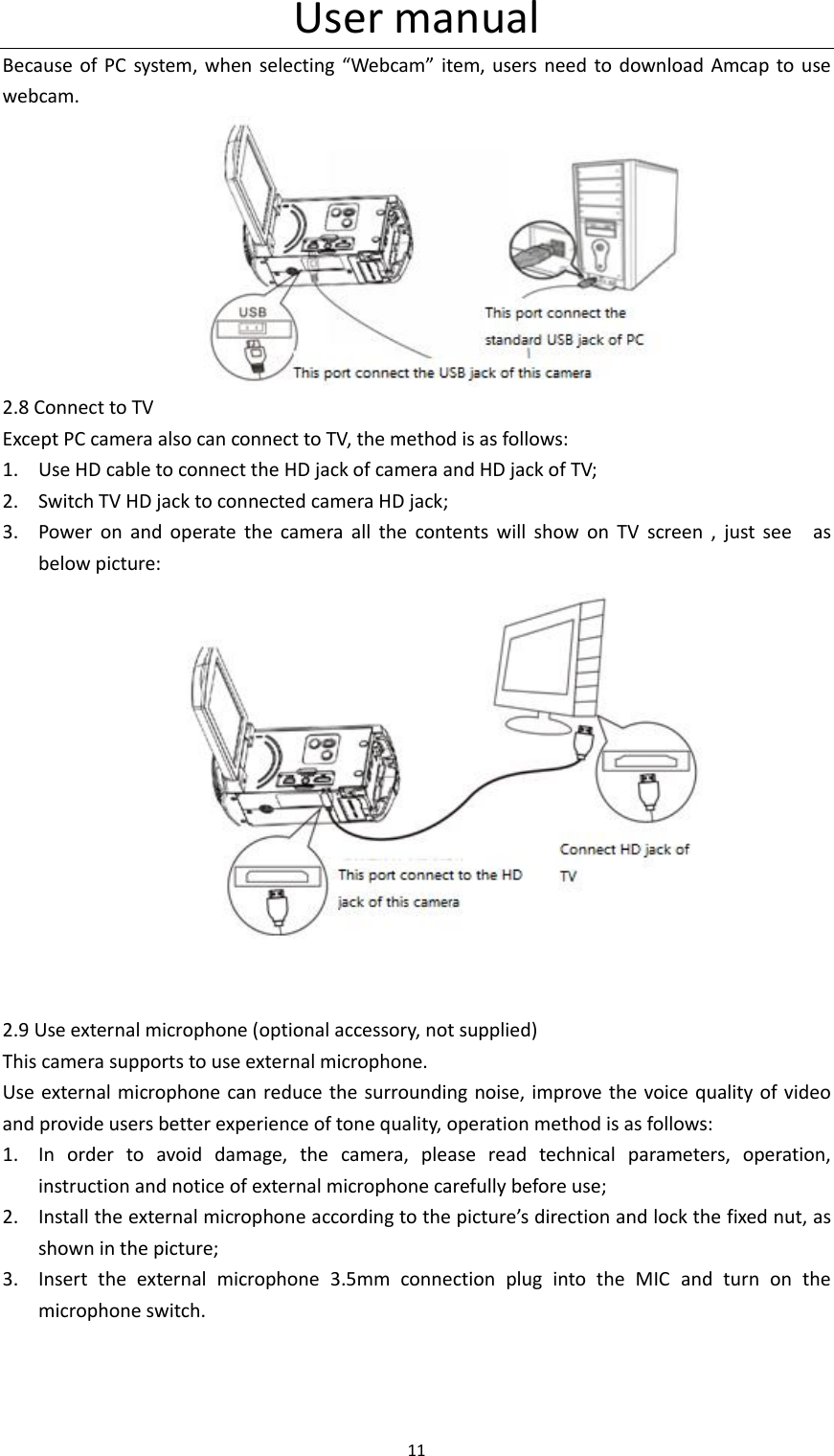User manual 11  Because of PC  system, when selecting &ldquo;Webcam&rdquo;  item,  users need to download Amcap  to use webcam.                      2.8 Connect to TV Except PC camera also can connect to TV, the method is as follows: 1. Use HD cable to connect the HD jack of camera and HD jack of TV; 2. Switch TV HD jack to connected camera HD jack; 3. Power  on  and  operate  the  camera  all  the  contents  will  show  on  TV  screen  ,  just  see    as below picture:                                    2.9 Use external microphone (optional accessory, not supplied) This camera supports to use external microphone. Use external microphone can reduce the surrounding noise, improve the voice quality of video and provide users better experience of tone quality, operation method is as follows: 1. In  order  to  avoid  damage,  the  camera,  please  read  technical  parameters,  operation, instruction and notice of external microphone carefully before use; 2. Install the external microphone according to the picture&rsquo;s direction and lock the fixed nut, as shown in the picture; 3. Insert  the  external  microphone  3.5mm  connection  plug  into  the  MIC  and  turn  on  the microphone switch. 
