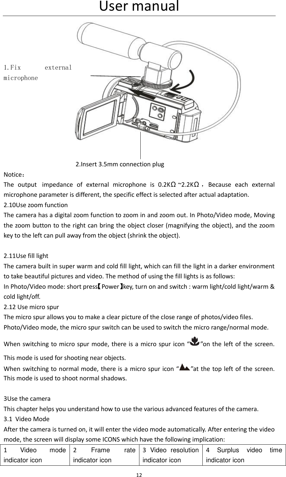 User manual 12                                                                       2.Insert 3.5mm connection plug Notice： The  output   impedance  of  external  microphone  is  0.2K&Omega;~2.2K&Omega;，Because  each  external microphone parameter is different, the specific effect is selected after actual adaptation. 2.10Use zoom function The camera has a digital zoom function to zoom in and zoom out. In Photo/Video mode, Moving the zoom button to the right can bring the object closer (magnifying the object), and the zoom key to the left can pull away from the object (shrink the object).  2.11Use fill light The camera built in super warm and cold fill light, which can fill the light in a darker environment to take beautiful pictures and video. The method of using the fill lights is as follows: In Photo/Video mode: short press【Power】key, turn on and switch : warm light/cold light/warm &amp; cold light/off. 2.12 Use micro spur The micro spur allows you to make a clear picture of the close range of photos/video files. Photo/Video mode, the micro spur switch can be used to switch the micro range/normal mode. When switching to micro spur mode, there  is a micro spur icon &ldquo; &rdquo;on the left of the screen. This mode is used for shooting near objects. When switching  to normal mode, there is a micro spur icon &ldquo; &rdquo;at the top left of the  screen. This mode is used to shoot normal shadows.  3Use the camera This chapter helps you understand how to use the various advanced features of the camera. 3.1 Video Mode After the camera is turned on, it will enter the video mode automatically. After entering the video mode, the screen will display some ICONS which have the following implication: 1  Video  mode indicator icon 2  Frame  rate indicator icon 3  Video  resolution indicator icon 4  Surplus  video  time indicator icon    1.Fix  external microphone 