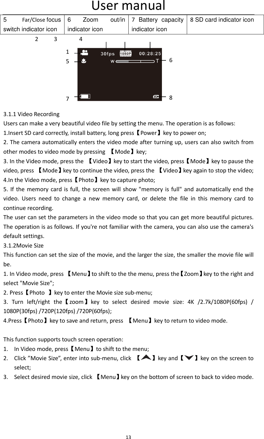 User manual 13  5  Far/Close focus switch indicator icon 6  Zoom  out/in   indicator icon 7  Battery  capacity indicator icon 8 SD card indicator icon           2     3       4                3.1.1 Video Recording Users can make a very beautiful video file by setting the menu. The operation is as follows: 1.Insert SD card correctly, install battery, long press【Power】key to power on; 2. The camera automatically enters the video mode after turning up, users can also switch from other modes to video mode by pressing  【Mode】key; 3. In the Video mode, press the  【Video】key to start the video, press【Mode】key to pause the video, press 【Mode】key to continue the video, press the  【Video】key again to stop the video; 4.In the Video mode, press【Photo】key to capture photo; 5. If  the memory  card is  full,  the  screen will show "memory is  full"  and automatically  end  the video.  Users  need  to  change  a  new  memory  card,  or  delete  the  file  in  this  memory  card  to continue recording. The user can set the parameters in the video mode so that you can get more beautiful pictures. The operation is as follows. If you're not familiar with the camera, you can also use the camera's default settings. 3.1.2Movie Size This function can set the size of the movie, and the larger the size, the smaller the movie file will be. 1. In Video mode, press 【Menu】to shift to the the menu, press the【Zoom】key to the right and select "Movie Size"; 2. Press【Photo  】key to enter the Movie size sub-menu; 3.  Turn  left/right  the【zoom】key  to  select  desired  movie  size:  4K  /2.7k/1080P(60fps)  / 1080P(30fps) /720P(120fps) /720P(60fps);   4.Press【Photo】key to save and return, press  【Menu】key to return to video mode.  This function supports touch screen operation: 1. In Video mode, press【Menu】to shift to the menu; 2. Click &rdquo;Movie Size&rdquo;, enter into sub-menu, click  【 】key and【 】key on the screen to select; 3. Select desired movie size, click 【Menu】key on the bottom of screen to back to video mode.   1   5    7 6    8 