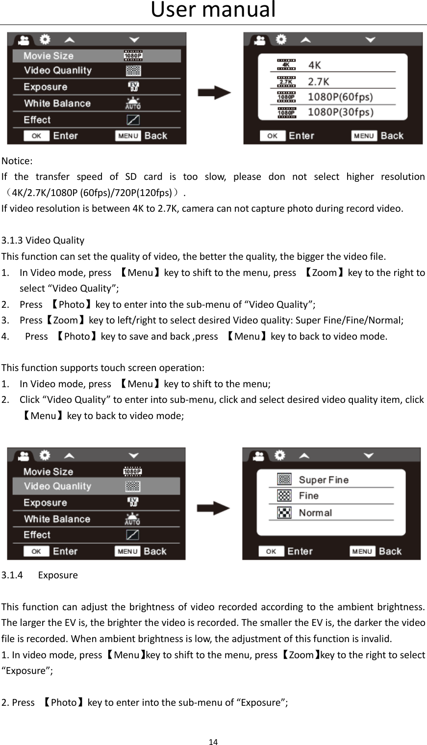User manual 14   Notice: If  the  transfer  speed  of  SD  card  is  too  slow,  please  don  not  select  higher  resolution（4K/2.7K/1080P (60fps)/720P(120fps)）. If video resolution is between 4K to 2.7K, camera can not capture photo during record video.    3.1.3 Video Quality This function can set the quality of video, the better the quality, the bigger the video file. 1. In Video mode, press  【Menu】key to shift to the menu, press  【Zoom】key to the right to select &ldquo;Video Quality&rdquo;; 2. Press  【Photo】key to enter into the sub-menu of &ldquo;Video Quality&rdquo;; 3. Press【Zoom】key to left/right to select desired Video quality: Super Fine/Fine/Normal; 4.   Press  【Photo】key to save and back ,press  【Menu】key to back to video mode.  This function supports touch screen operation: 1. In Video mode, press  【Menu】key to shift to the menu; 2. Click &ldquo;Video Quality&rdquo; to enter into sub-menu, click and select desired video quality item, click   【Menu】key to back to video mode;   3.1.4 Exposure  This function can adjust the  brightness of  video recorded according to the  ambient brightness. The larger the EV is, the brighter the video is recorded. The smaller the EV is, the darker the video file is recorded. When ambient brightness is low, the adjustment of this function is invalid. 1. In video mode, press 【Menu】key to shift to the menu, press 【Zoom】key to the right to select &ldquo;Exposure&rdquo;;  2. Press  【Photo】key to enter into the sub-menu of &ldquo;Exposure&rdquo;;  