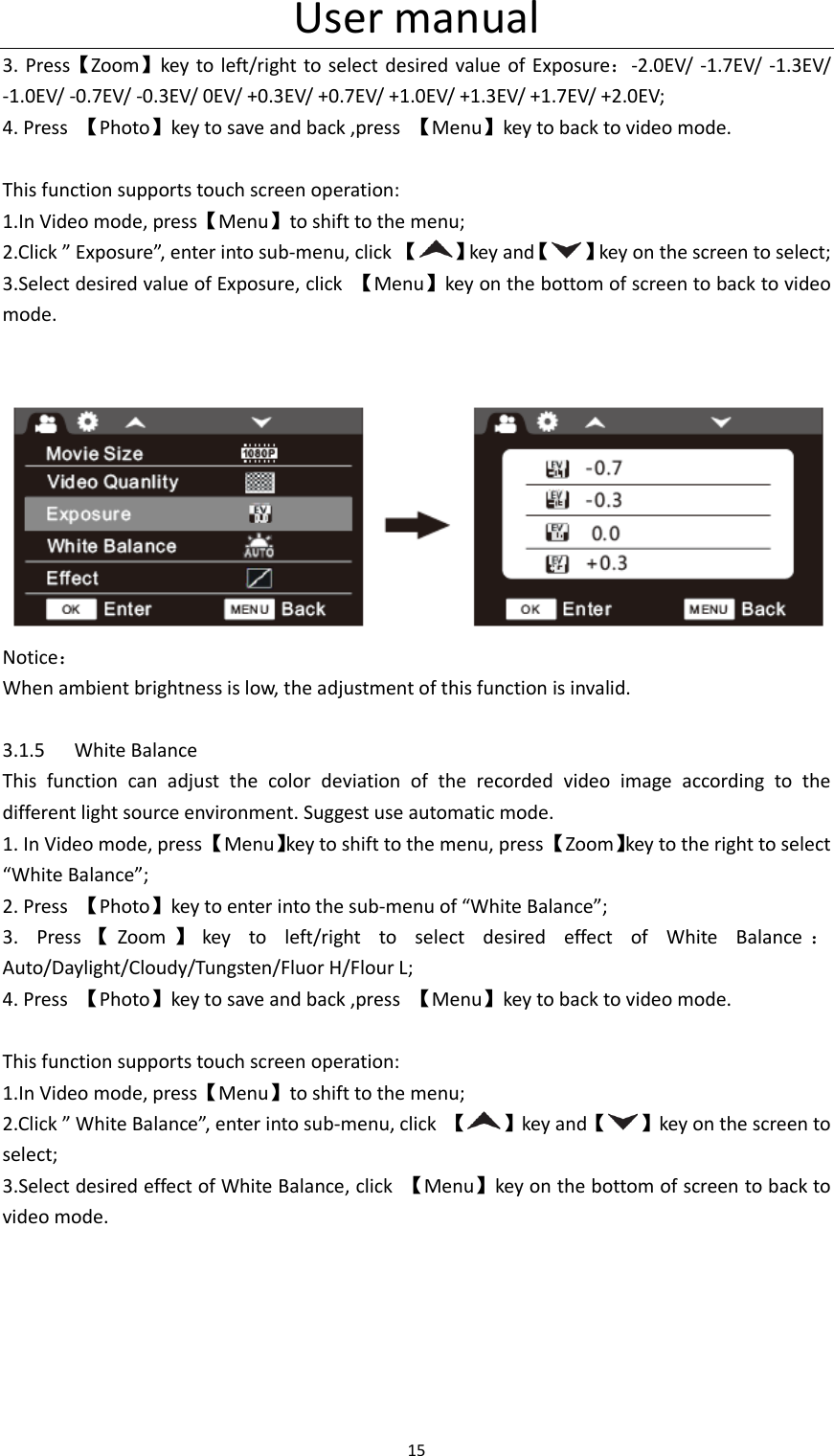 User manual 15  3. Press【Zoom】key to left/right  to select desired value  of  Exposure：-2.0EV/  -1.7EV/  -1.3EV/ -1.0EV/ -0.7EV/ -0.3EV/ 0EV/ +0.3EV/ +0.7EV/ +1.0EV/ +1.3EV/ +1.7EV/ +2.0EV; 4. Press  【Photo】key to save and back ,press  【Menu】key to back to video mode.  This function supports touch screen operation: 1.In Video mode, press【Menu】to shift to the menu; 2.Click &rdquo; Exposure&rdquo;, enter into sub-menu, click 【 】key and【 】key on the screen to select; 3.Select desired value of Exposure, click  【Menu】key on the bottom of screen to back to video mode.    Notice： When ambient brightness is low, the adjustment of this function is invalid.  3.1.5 White Balance This  function  can  adjust  the  color  deviation  of  the  recorded  video  image  according  to  the different light source environment. Suggest use automatic mode. 1. In Video mode, press 【Menu】key to shift to the menu, press 【Zoom】key to the right to select &ldquo;White Balance&rdquo;; 2. Press  【Photo】key to enter into the sub-menu of &ldquo;White Balance&rdquo;; 3.  Press 【Zoom 】key  to  left/right  to  select  desired  effect  of  White  Balance ：Auto/Daylight/Cloudy/Tungsten/Fluor H/Flour L; 4. Press  【Photo】key to save and back ,press  【Menu】key to back to video mode.  This function supports touch screen operation: 1.In Video mode, press【Menu】to shift to the menu; 2.Click &rdquo; White Balance&rdquo;, enter into sub-menu, click  【 】key and【 】key on the screen to select; 3.Select desired effect of White Balance, click  【Menu】key on the bottom of screen to back to video mode.   