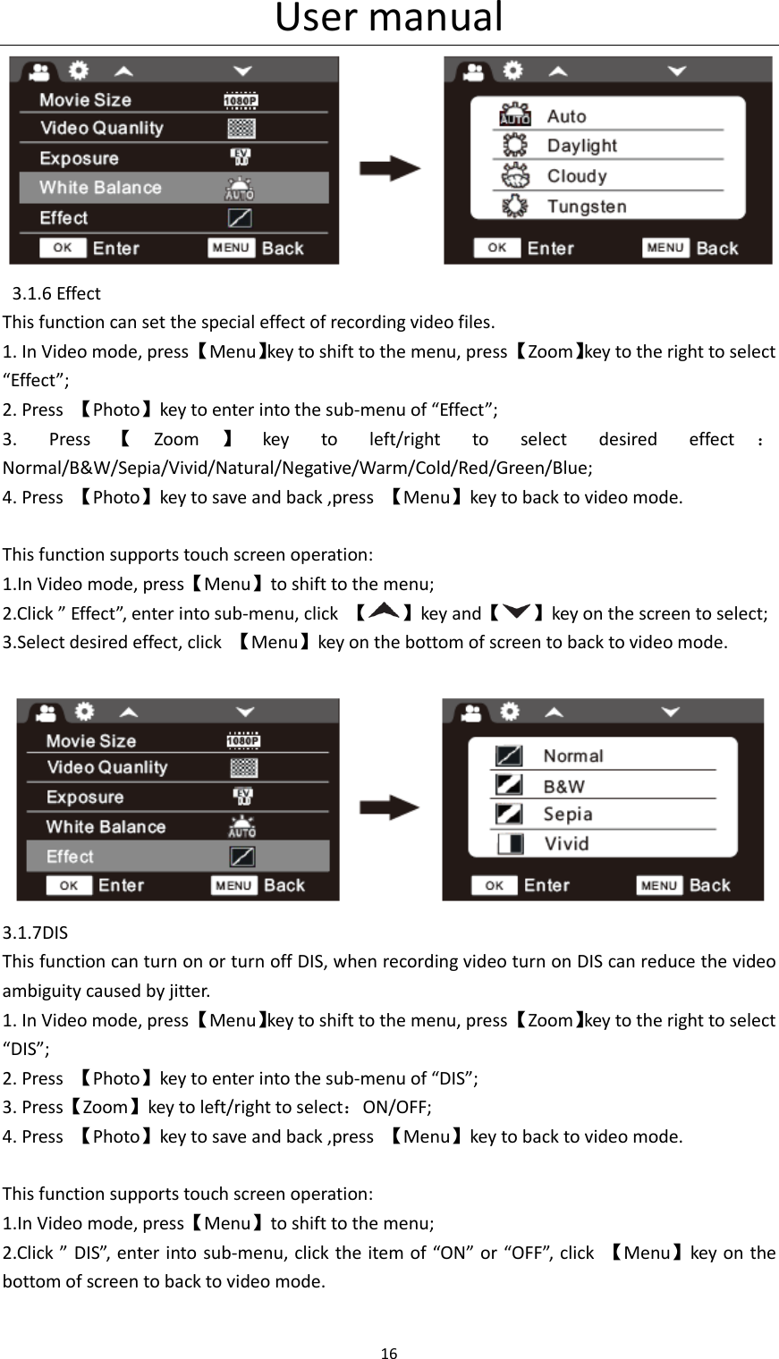 User manual 16     3.1.6 Effect This function can set the special effect of recording video files. 1. In Video mode, press 【Menu】key to shift to the menu, press 【Zoom】key to the right to select &ldquo;Effect&rdquo;; 2. Press  【Photo】key to enter into the sub-menu of &ldquo;Effect&rdquo;; 3.  Press 【Zoom 】key  to  left/right  to  select  desired  effect ：Normal/B&amp;W/Sepia/Vivid/Natural/Negative/Warm/Cold/Red/Green/Blue; 4. Press  【Photo】key to save and back ,press  【Menu】key to back to video mode.  This function supports touch screen operation: 1.In Video mode, press【Menu】to shift to the menu; 2.Click &rdquo; Effect&rdquo;, enter into sub-menu, click  【 】key and【 】key on the screen to select; 3.Select desired effect, click  【Menu】key on the bottom of screen to back to video mode.   3.1.7DIS This function can turn on or turn off DIS, when recording video turn on DIS can reduce the video ambiguity caused by jitter. 1. In Video mode, press 【Menu】key to shift to the menu, press 【Zoom】key to the right to select &ldquo;DIS&rdquo;; 2. Press  【Photo】key to enter into the sub-menu of &ldquo;DIS&rdquo;; 3. Press【Zoom】key to left/right to select：ON/OFF; 4. Press  【Photo】key to save and back ,press  【Menu】key to back to video mode.  This function supports touch screen operation: 1.In Video mode, press【Menu】to shift to the menu; 2.Click &rdquo; DIS&rdquo;, enter  into sub-menu, click the item of &ldquo;ON&rdquo; or &ldquo;OFF&rdquo;, click  【Menu】key on the bottom of screen to back to video mode.  