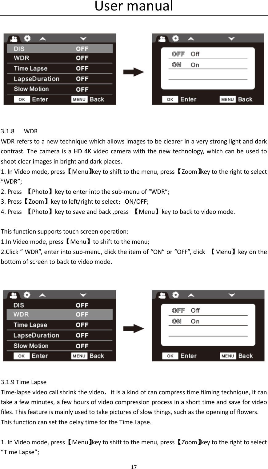 User manual 17        3.1.8 WDR WDR refers to a new technique which allows images to be clearer in a very strong light and dark contrast.  The  camera  is a  HD  4K video camera with the new technology, which can  be  used to shoot clear images in bright and dark places. 1. In Video mode, press 【Menu】key to shift to the menu, press 【Zoom】key to the right to select &ldquo;WDR&rdquo;; 2. Press  【Photo】key to enter into the sub-menu of &ldquo;WDR&rdquo;; 3. Press【Zoom】key to left/right to select：ON/OFF; 4. Press  【Photo】key to save and back ,press  【Menu】key to back to video mode.  This function supports touch screen operation: 1.In Video mode, press【Menu】to shift to the menu; 2.Click &rdquo; WDR&rdquo;, enter into sub-menu, click the item of &ldquo;ON&rdquo; or &ldquo;OFF&rdquo;, click  【Menu】key on the bottom of screen to back to video mode.        3.1.9 Time Lapse Time-lapse video call shrink the video，it is a kind of can compress time filming technique, it can take a few minutes, a few hours of video compression process in a short time and save for video files. This feature is mainly used to take pictures of slow things, such as the opening of flowers. This function can set the delay time for the Time Lapse.  1. In Video mode, press 【Menu】key to shift to the menu, press 【Zoom】key to the right to select &ldquo;Time Lapse&rdquo;; 
