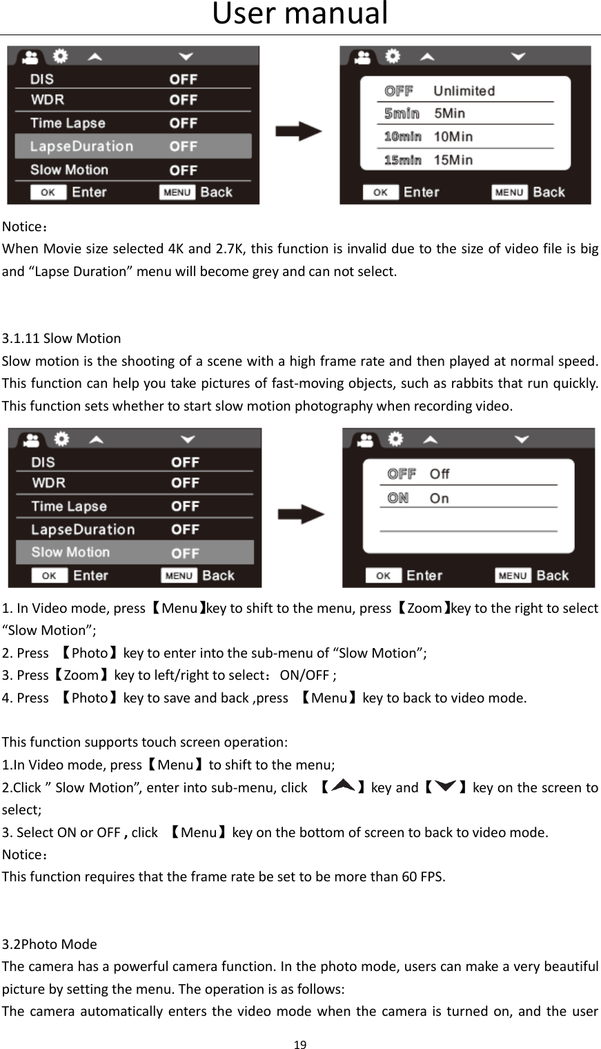 User manual 19   Notice： When Movie size selected 4K and 2.7K, this function is invalid due to the size of video file is big and &ldquo;Lapse Duration&rdquo; menu will become grey and can not select.          3.1.11 Slow Motion Slow motion is the shooting of a scene with a high frame rate and then played at normal speed. This function can help you take pictures of fast-moving objects, such as rabbits that run quickly. This function sets whether to start slow motion photography when recording video.  1. In Video mode, press 【Menu】key to shift to the menu, press 【Zoom】key to the right to select &ldquo;Slow Motion&rdquo;; 2. Press  【Photo】key to enter into the sub-menu of &ldquo;Slow Motion&rdquo;; 3. Press【Zoom】key to left/right to select：ON/OFF ; 4. Press  【Photo】key to save and back ,press  【Menu】key to back to video mode.  This function supports touch screen operation: 1.In Video mode, press【Menu】to shift to the menu; 2.Click &rdquo; Slow Motion&rdquo;, enter into sub-menu, click  【 】key and【 】key on the screen to select; 3. Select ON or OFF , click  【Menu】key on the bottom of screen to back to video mode. Notice： This function requires that the frame rate be set to be more than 60 FPS.                 3.2Photo Mode The camera has a powerful camera function. In the photo mode, users can make a very beautiful picture by setting the menu. The operation is as follows: The  camera  automatically enters the video  mode  when the  camera  is turned  on,  and  the  user 