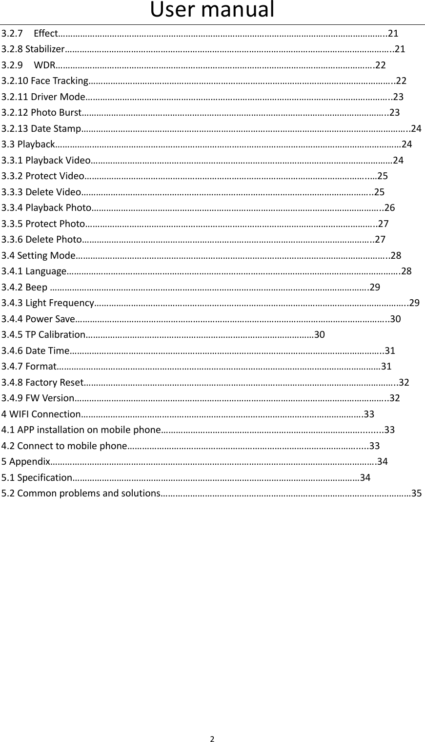 User manual 2  3.2.7    Effect&hellip;&hellip;&hellip;&hellip;&hellip;&hellip;&hellip;&hellip;&hellip;&hellip;&hellip;&hellip;&hellip;&hellip;&hellip;&hellip;&hellip;&hellip;&hellip;&hellip;&hellip;&hellip;&hellip;&hellip;&hellip;&hellip;&hellip;&hellip;&hellip;&hellip;&hellip;&hellip;&hellip;&hellip;&hellip;&hellip;&hellip;&hellip;&hellip;&hellip;&hellip;&hellip;&hellip;&hellip;..21 3.2.8 Stabilizer&hellip;&hellip;&hellip;&hellip;&hellip;&hellip;&hellip;&hellip;&hellip;&hellip;&hellip;&hellip;&hellip;&hellip;&hellip;&hellip;&hellip;&hellip;&hellip;&hellip;&hellip;&hellip;&hellip;&hellip;&hellip;&hellip;&hellip;&hellip;&hellip;&hellip;&hellip;&hellip;&hellip;&hellip;&hellip;&hellip;&hellip;&hellip;&hellip;&hellip;&hellip;&hellip;&hellip;&hellip;..21 3.2.9    WDR&hellip;&hellip;&hellip;&hellip;&hellip;&hellip;&hellip;&hellip;&hellip;&hellip;&hellip;&hellip;&hellip;&hellip;&hellip;&hellip;&hellip;&hellip;&hellip;&hellip;&hellip;&hellip;&hellip;&hellip;&hellip;&hellip;&hellip;&hellip;&hellip;&hellip;&hellip;&hellip;&hellip;&hellip;&hellip;&hellip;&hellip;&hellip;&hellip;&hellip;&hellip;&hellip;&hellip;.22 3.2.10 Face Tracking&hellip;&hellip;&hellip;&hellip;&hellip;&hellip;&hellip;&hellip;&hellip;&hellip;&hellip;&hellip;&hellip;&hellip;&hellip;&hellip;&hellip;&hellip;&hellip;&hellip;&hellip;&hellip;&hellip;&hellip;&hellip;&hellip;&hellip;&hellip;&hellip;&hellip;&hellip;&hellip;&hellip;&hellip;&hellip;&hellip;&hellip;&hellip;&hellip;&hellip;&hellip;..22 3.2.11 Driver Mode&hellip;&hellip;&hellip;&hellip;&hellip;&hellip;&hellip;&hellip;&hellip;&hellip;&hellip;&hellip;&hellip;&hellip;&hellip;&hellip;&hellip;&hellip;&hellip;&hellip;&hellip;&hellip;&hellip;&hellip;&hellip;&hellip;&hellip;&hellip;&hellip;&hellip;&hellip;&hellip;&hellip;&hellip;&hellip;&hellip;&hellip;&hellip;&hellip;&hellip;&hellip;..23 3.2.12 Photo Burst&hellip;&hellip;&hellip;&hellip;&hellip;&hellip;&hellip;&hellip;&hellip;&hellip;&hellip;&hellip;&hellip;&hellip;&hellip;&hellip;&hellip;&hellip;&hellip;&hellip;&hellip;&hellip;&hellip;&hellip;&hellip;&hellip;&hellip;&hellip;&hellip;&hellip;&hellip;&hellip;&hellip;&hellip;&hellip;&hellip;&hellip;&hellip;&hellip;&hellip;&hellip;..23 3.2.13 Date Stamp&hellip;&hellip;&hellip;&hellip;&hellip;&hellip;&hellip;&hellip;&hellip;&hellip;&hellip;&hellip;&hellip;&hellip;&hellip;&hellip;&hellip;&hellip;&hellip;&hellip;&hellip;&hellip;&hellip;&hellip;&hellip;&hellip;&hellip;&hellip;&hellip;&hellip;&hellip;&hellip;&hellip;&hellip;&hellip;&hellip;&hellip;&hellip;&hellip;&hellip;&hellip;&hellip;&hellip;&hellip;..24 3.3 Playback&hellip;&hellip;&hellip;&hellip;&hellip;&hellip;&hellip;&hellip;&hellip;&hellip;&hellip;&hellip;&hellip;&hellip;&hellip;&hellip;&hellip;&hellip;&hellip;&hellip;&hellip;&hellip;&hellip;&hellip;&hellip;&hellip;&hellip;&hellip;&hellip;&hellip;&hellip;&hellip;&hellip;&hellip;&hellip;&hellip;&hellip;&hellip;&hellip;&hellip;&hellip;&hellip;&hellip;&hellip;&hellip;&hellip;&hellip;24 3.3.1 Playback Video&hellip;&hellip;&hellip;&hellip;&hellip;&hellip;&hellip;&hellip;&hellip;&hellip;&hellip;&hellip;&hellip;&hellip;&hellip;&hellip;&hellip;&hellip;&hellip;&hellip;&hellip;&hellip;&hellip;&hellip;&hellip;&hellip;&hellip;&hellip;&hellip;&hellip;&hellip;&hellip;&hellip;&hellip;&hellip;&hellip;&hellip;&hellip;&hellip;&hellip;&hellip;24 3.3.2 Protect Video&hellip;&hellip;&hellip;&hellip;&hellip;&hellip;&hellip;&hellip;&hellip;&hellip;&hellip;&hellip;&hellip;&hellip;&hellip;&hellip;&hellip;&hellip;&hellip;&hellip;&hellip;&hellip;&hellip;&hellip;&hellip;&hellip;&hellip;&hellip;&hellip;&hellip;&hellip;&hellip;&hellip;&hellip;&hellip;&hellip;&hellip;&hellip;..&hellip;25 3.3.3 Delete Video&hellip;&hellip;&hellip;&hellip;&hellip;&hellip;&hellip;&hellip;&hellip;&hellip;&hellip;&hellip;&hellip;&hellip;&hellip;&hellip;&hellip;&hellip;&hellip;&hellip;&hellip;&hellip;&hellip;&hellip;&hellip;&hellip;&hellip;&hellip;&hellip;&hellip;&hellip;&hellip;&hellip;&hellip;&hellip;&hellip;&hellip;&hellip;&hellip;..25 3.3.4 Playback Photo&hellip;&hellip;&hellip;&hellip;&hellip;&hellip;&hellip;&hellip;&hellip;&hellip;&hellip;&hellip;&hellip;&hellip;&hellip;&hellip;&hellip;&hellip;&hellip;&hellip;&hellip;&hellip;&hellip;&hellip;&hellip;&hellip;&hellip;&hellip;&hellip;&hellip;&hellip;&hellip;&hellip;&hellip;&hellip;&hellip;&hellip;&hellip;&hellip;..26 3.3.5 Protect Photo&hellip;&hellip;&hellip;&hellip;&hellip;&hellip;&hellip;&hellip;&hellip;&hellip;&hellip;&hellip;&hellip;&hellip;&hellip;&hellip;&hellip;&hellip;&hellip;&hellip;&hellip;&hellip;&hellip;&hellip;&hellip;&hellip;&hellip;&hellip;&hellip;&hellip;&hellip;&hellip;&hellip;&hellip;&hellip;&hellip;&hellip;&hellip;&hellip;..27 3.3.6 Delete Photo&hellip;&hellip;&hellip;&hellip;&hellip;&hellip;&hellip;&hellip;&hellip;&hellip;&hellip;&hellip;&hellip;&hellip;&hellip;&hellip;&hellip;&hellip;&hellip;&hellip;&hellip;&hellip;&hellip;&hellip;&hellip;&hellip;&hellip;&hellip;&hellip;&hellip;&hellip;&hellip;&hellip;&hellip;&hellip;&hellip;&hellip;&hellip;&hellip;..27 3.4 Setting Mode&hellip;&hellip;&hellip;&hellip;&hellip;&hellip;&hellip;&hellip;&hellip;&hellip;&hellip;&hellip;&hellip;&hellip;&hellip;&hellip;&hellip;&hellip;&hellip;&hellip;&hellip;&hellip;&hellip;&hellip;&hellip;&hellip;&hellip;&hellip;&hellip;&hellip;&hellip;&hellip;&hellip;&hellip;&hellip;&hellip;&hellip;&hellip;&hellip;&hellip;&hellip;&hellip;..28 3.4.1 Language&hellip;&hellip;&hellip;&hellip;&hellip;&hellip;&hellip;&hellip;&hellip;&hellip;&hellip;&hellip;&hellip;&hellip;&hellip;&hellip;&hellip;&hellip;&hellip;&hellip;&hellip;&hellip;&hellip;&hellip;&hellip;&hellip;&hellip;&hellip;&hellip;&hellip;&hellip;&hellip;&hellip;&hellip;&hellip;&hellip;&hellip;&hellip;&hellip;&hellip;&hellip;&hellip;&hellip;&hellip;&hellip;.28 3.4.2 Beep &hellip;&hellip;&hellip;&hellip;&hellip;&hellip;&hellip;&hellip;&hellip;&hellip;&hellip;&hellip;&hellip;&hellip;&hellip;&hellip;&hellip;&hellip;&hellip;&hellip;&hellip;&hellip;&hellip;&hellip;&hellip;&hellip;&hellip;&hellip;&hellip;&hellip;&hellip;&hellip;&hellip;&hellip;&hellip;&hellip;&hellip;&hellip;&hellip;&hellip;&hellip;&hellip;&hellip;.29 3.4.3 Light Frequency&hellip;&hellip;&hellip;&hellip;&hellip;&hellip;&hellip;&hellip;&hellip;&hellip;&hellip;&hellip;&hellip;&hellip;&hellip;&hellip;&hellip;&hellip;&hellip;&hellip;&hellip;&hellip;&hellip;&hellip;&hellip;&hellip;&hellip;&hellip;&hellip;&hellip;&hellip;&hellip;&hellip;&hellip;&hellip;&hellip;&hellip;&hellip;&hellip;&hellip;&hellip;&hellip;..29 3.4.4 Power Save&hellip;&hellip;&hellip;&hellip;&hellip;&hellip;&hellip;&hellip;&hellip;&hellip;&hellip;&hellip;&hellip;&hellip;&hellip;&hellip;&hellip;&hellip;&hellip;&hellip;&hellip;&hellip;&hellip;&hellip;&hellip;&hellip;&hellip;&hellip;&hellip;&hellip;&hellip;&hellip;&hellip;&hellip;&hellip;&hellip;&hellip;&hellip;&hellip;&hellip;&hellip;&hellip;..30 3.4.5 TP Calibration&hellip;&hellip;&hellip;&hellip;&hellip;&hellip;&hellip;&hellip;&hellip;&hellip;&hellip;&hellip;&hellip;&hellip;&hellip;&hellip;&hellip;&hellip;&hellip;&hellip;&hellip;&hellip;&hellip;&hellip;&hellip;&hellip;&hellip;&hellip;&hellip;&hellip;&hellip;30 3.4.6 Date Time&hellip;&hellip;&hellip;&hellip;&hellip;&hellip;&hellip;&hellip;&hellip;&hellip;&hellip;&hellip;&hellip;&hellip;&hellip;&hellip;&hellip;&hellip;&hellip;&hellip;&hellip;&hellip;&hellip;&hellip;&hellip;&hellip;&hellip;&hellip;&hellip;&hellip;&hellip;&hellip;&hellip;&hellip;&hellip;&hellip;&hellip;&hellip;&hellip;&hellip;&hellip;&hellip;..31 3.4.7 Format&hellip;&hellip;&hellip;&hellip;&hellip;&hellip;&hellip;&hellip;&hellip;&hellip;&hellip;&hellip;&hellip;&hellip;&hellip;&hellip;&hellip;&hellip;&hellip;&hellip;&hellip;&hellip;&hellip;&hellip;&hellip;&hellip;&hellip;&hellip;&hellip;&hellip;&hellip;&hellip;&hellip;&hellip;&hellip;&hellip;&hellip;&hellip;&hellip;&hellip;&hellip;&hellip;&hellip;&hellip;31 3.4.8 Factory Reset&hellip;&hellip;&hellip;&hellip;&hellip;&hellip;&hellip;&hellip;&hellip;&hellip;&hellip;&hellip;&hellip;&hellip;&hellip;&hellip;&hellip;&hellip;&hellip;&hellip;&hellip;&hellip;&hellip;&hellip;&hellip;&hellip;&hellip;&hellip;&hellip;&hellip;&hellip;&hellip;&hellip;&hellip;&hellip;&hellip;&hellip;&hellip;&hellip;&hellip;&hellip;&hellip;..32 3.4.9 FW Version&hellip;&hellip;&hellip;&hellip;&hellip;&hellip;&hellip;&hellip;&hellip;&hellip;&hellip;&hellip;&hellip;&hellip;&hellip;&hellip;&hellip;&hellip;&hellip;&hellip;&hellip;&hellip;&hellip;&hellip;&hellip;&hellip;&hellip;&hellip;&hellip;&hellip;&hellip;&hellip;&hellip;&hellip;&hellip;&hellip;&hellip;&hellip;&hellip;&hellip;&hellip;&hellip;..32 4 WIFI Connection&hellip;&hellip;&hellip;&hellip;&hellip;&hellip;&hellip;&hellip;&hellip;&hellip;&hellip;&hellip;&hellip;&hellip;&hellip;&hellip;&hellip;&hellip;&hellip;&hellip;&hellip;&hellip;&hellip;&hellip;&hellip;&hellip;&hellip;&hellip;&hellip;&hellip;&hellip;&hellip;&hellip;&hellip;&hellip;&hellip;&hellip;&hellip;.33 4.1 APP installation on mobile phone&hellip;&hellip;&hellip;&hellip;&hellip;&hellip;&hellip;&hellip;&hellip;&hellip;&hellip;&hellip;&hellip;&hellip;&hellip;&hellip;&hellip;&hellip;&hellip;&hellip;&hellip;&hellip;&hellip;&hellip;&hellip;&hellip;&hellip;.........33   4.2 Connect to mobile phone&hellip;&hellip;&hellip;&hellip;&hellip;&hellip;&hellip;&hellip;&hellip;&hellip;&hellip;&hellip;&hellip;&hellip;&hellip;&hellip;&hellip;&hellip;&hellip;&hellip;&hellip;&hellip;&hellip;&hellip;&hellip;&hellip;&hellip;&hellip;&hellip;&hellip;&hellip;.....33 5 Appendix&hellip;&hellip;&hellip;&hellip;&hellip;&hellip;&hellip;&hellip;&hellip;&hellip;&hellip;&hellip;&hellip;&hellip;&hellip;&hellip;&hellip;&hellip;&hellip;&hellip;&hellip;&hellip;&hellip;&hellip;&hellip;&hellip;&hellip;&hellip;&hellip;&hellip;&hellip;&hellip;&hellip;&hellip;&hellip;&hellip;&hellip;&hellip;&hellip;&hellip;&hellip;&hellip;&hellip;&hellip;.34 5.1 Specification&hellip;&hellip;&hellip;&hellip;&hellip;&hellip;&hellip;&hellip;&hellip;&hellip;&hellip;&hellip;&hellip;&hellip;&hellip;&hellip;&hellip;&hellip;&hellip;&hellip;&hellip;&hellip;&hellip;&hellip;&hellip;&hellip;&hellip;&hellip;&hellip;&hellip;&hellip;&hellip;&hellip;&hellip;&hellip;&hellip;&hellip;&hellip;&hellip;34       5.2 Common problems and solutions&hellip;&hellip;&hellip;&hellip;&hellip;&hellip;&hellip;&hellip;&hellip;&hellip;&hellip;&hellip;&hellip;&hellip;&hellip;&hellip;&hellip;&hellip;&hellip;&hellip;&hellip;&hellip;&hellip;&hellip;&hellip;&hellip;&hellip;&hellip;&hellip;&hellip;&hellip;&hellip;&hellip;&hellip;35                       