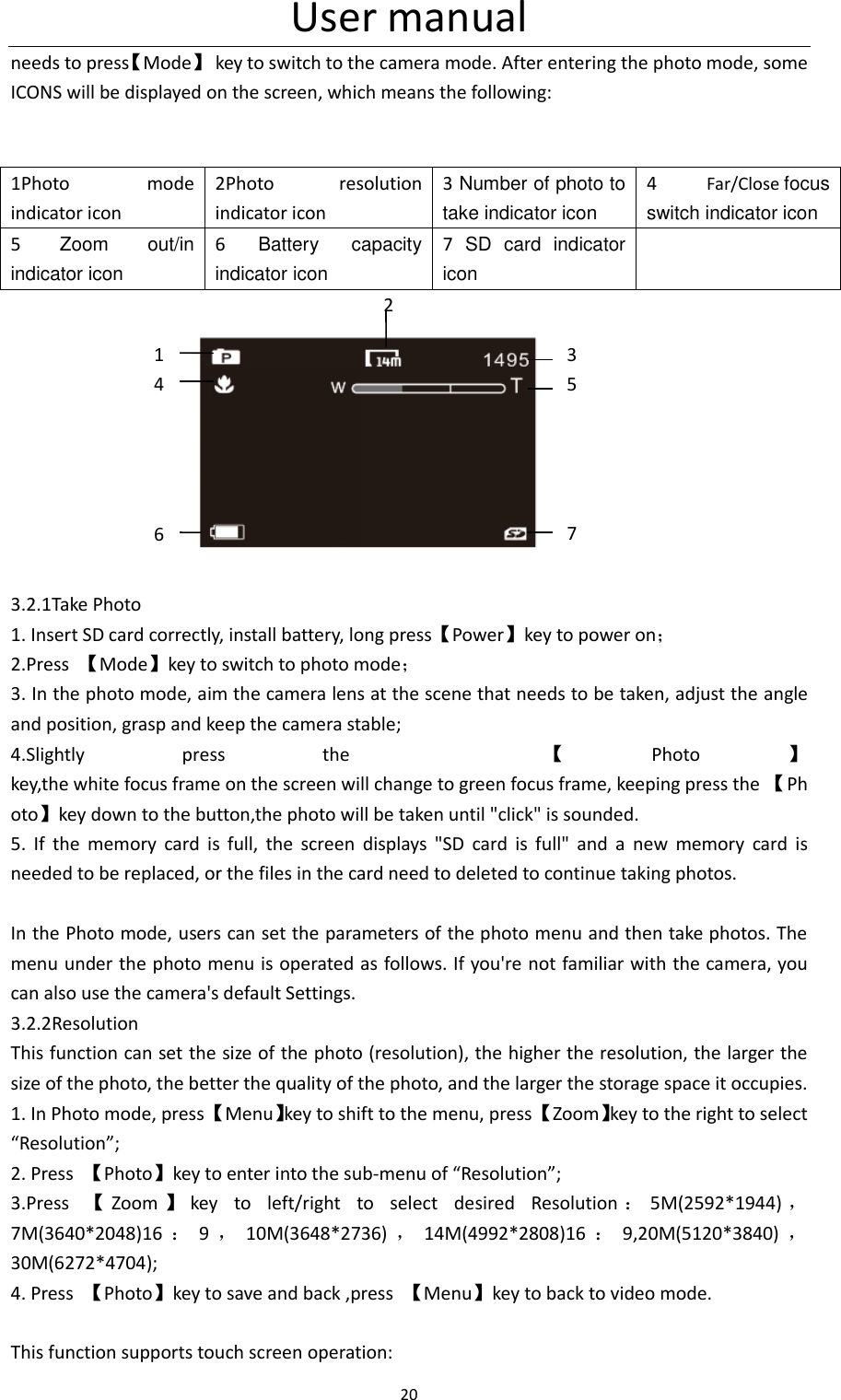 User manual 20  needs to press【Mode】  key to switch to the camera mode. After entering the photo mode, some ICONS will be displayed on the screen, which means the following:   1Photo  mode indicator icon 2Photo  resolution indicator icon 3 Number of photo to take indicator icon 4  Far/Close focus switch indicator icon 5  Zoom  out/in   indicator icon 6  Battery  capacity indicator icon 7  SD  card  indicator icon                                       2                           3.2.1Take Photo 1. Insert SD card correctly, install battery, long press【Power】key to power on； 2.Press  【Mode】key to switch to photo mode； 3. In the photo mode, aim the camera lens at the scene that needs to be taken, adjust the angle and position, grasp and keep the camera stable; 4.Slightly  press  the    【Photo 】key,the white focus frame on the screen will change to green focus frame, keeping press the 【Photo】key down to the button,the photo will be taken until "click" is sounded.   5.  If  the  memory  card  is  full,  the  screen  displays  "SD  card  is  full"  and  a  new  memory  card  is needed to be replaced, or the files in the card need to deleted to continue taking photos.  In the Photo mode, users can set the parameters of the photo menu and then take photos. The menu under the photo menu is operated as follows. If you're not familiar with the camera, you can also use the camera's default Settings. 3.2.2Resolution This function can set the size of the photo (resolution), the higher the resolution, the larger the size of the photo, the better the quality of the photo, and the larger the storage space it occupies. 1. In Photo mode, press 【Menu】key to shift to the menu, press 【Zoom】key to the right to select &ldquo;Resolution&rdquo;; 2. Press  【Photo】key to enter into the sub-menu of &ldquo;Resolution&rdquo;; 3.Press  【Zoom 】key  to  left/right  to  select  desired  Resolution ：5M(2592*1944) ，7M(3640*2048)16 ：9，10M(3648*2736) ，14M(4992*2808)16 ：9,20M(5120*3840) ，30M(6272*4704); 4. Press  【Photo】key to save and back ,press  【Menu】key to back to video mode.  This function supports touch screen operation:          1         4             6    3 5     7 