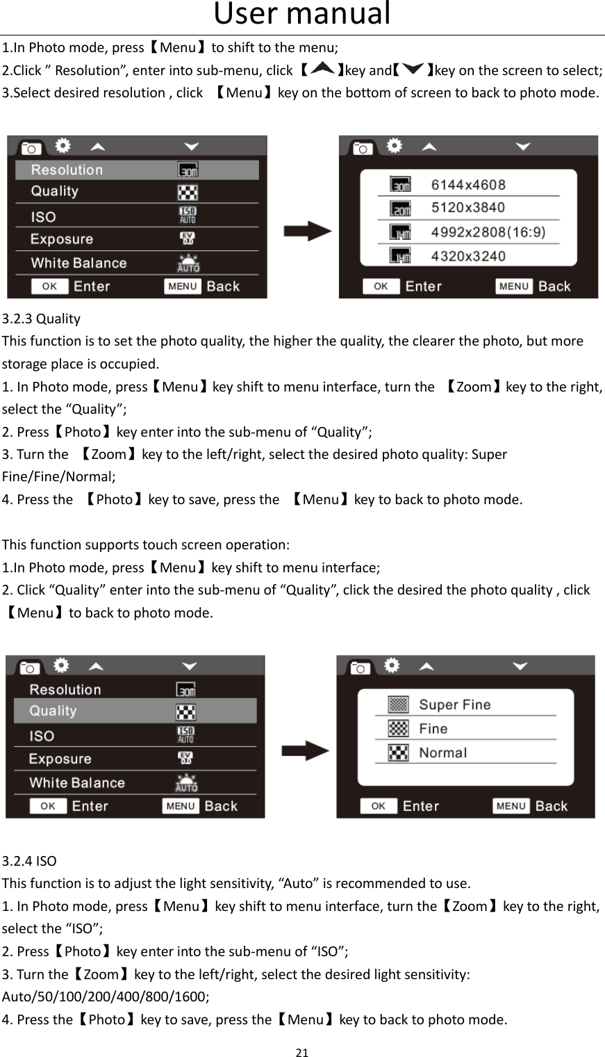 User manual 21  1.In Photo mode, press【Menu】to shift to the menu; 2.Click &rdquo; Resolution&rdquo;, enter into sub-menu, click 【 】key and【 】key on the screen to select; 3.Select desired resolution , click  【Menu】key on the bottom of screen to back to photo mode.   3.2.3 Quality This function is to set the photo quality, the higher the quality, the clearer the photo, but more storage place is occupied. 1. In Photo mode, press【Menu】key shift to menu interface, turn the  【Zoom】key to the right, select the &ldquo;Quality&rdquo;; 2. Press【Photo】key enter into the sub-menu of &ldquo;Quality&rdquo;; 3. Turn the  【Zoom】key to the left/right, select the desired photo quality: Super Fine/Fine/Normal; 4. Press the  【Photo】key to save, press the  【Menu】key to back to photo mode.  This function supports touch screen operation: 1.In Photo mode, press【Menu】key shift to menu interface; 2. Click &ldquo;Quality&rdquo; enter into the sub-menu of &ldquo;Quality&rdquo;, click the desired the photo quality , click【Menu】to back to photo mode.      3.2.4 ISO This function is to adjust the light sensitivity, &ldquo;Auto&rdquo; is recommended to use. 1. In Photo mode, press【Menu】key shift to menu interface, turn the【Zoom】key to the right, select the &ldquo;ISO&rdquo;; 2. Press【Photo】key enter into the sub-menu of &ldquo;ISO&rdquo;; 3. Turn the【Zoom】key to the left/right, select the desired light sensitivity: Auto/50/100/200/400/800/1600; 4. Press the【Photo】key to save, press the【Menu】key to back to photo mode.   