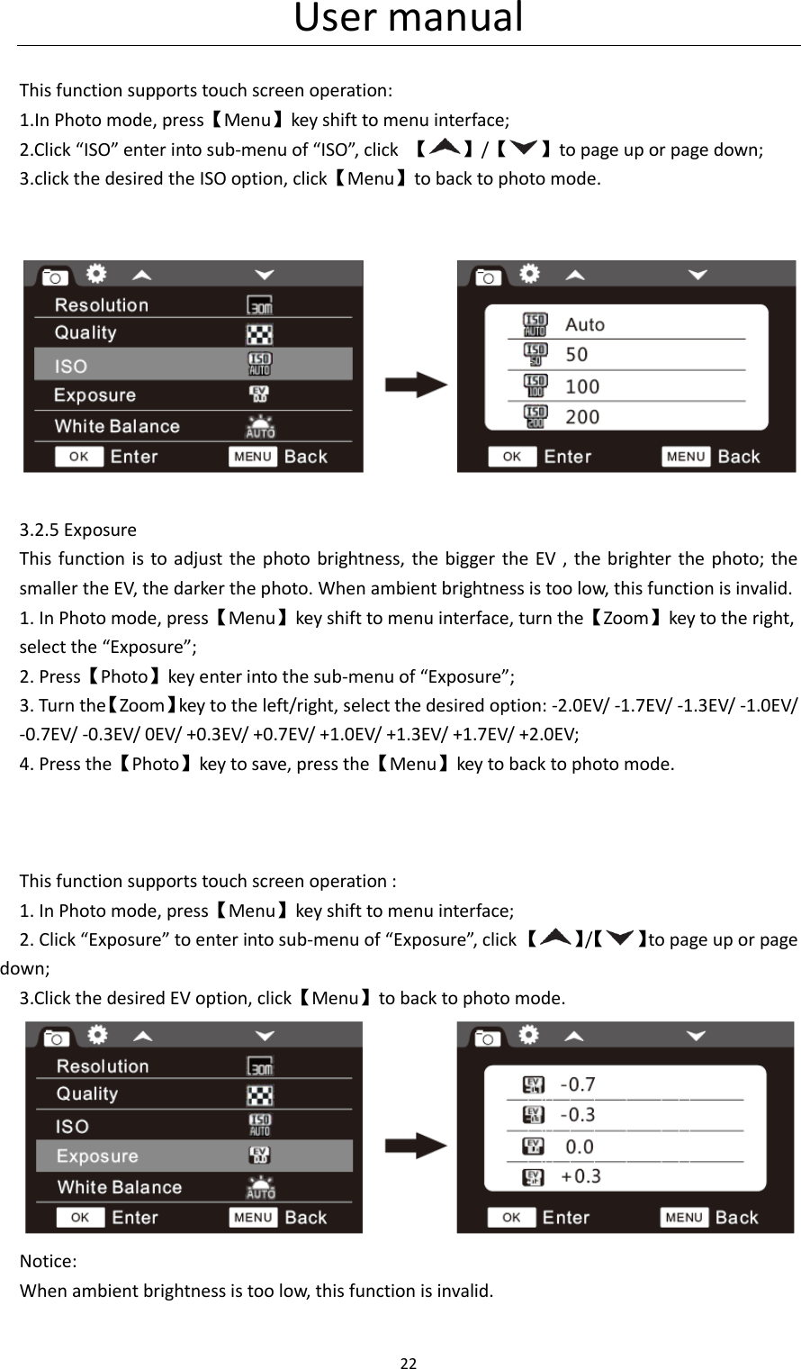 User manual 22   This function supports touch screen operation: 1.In Photo mode, press【Menu】key shift to menu interface; 2.Click &ldquo;ISO&rdquo; enter into sub-menu of &ldquo;ISO&rdquo;, click 【 】/【 】to page up or page down; 3.click the desired the ISO option, click【Menu】to back to photo mode.     3.2.5 Exposure This function is to adjust  the photo brightness,  the bigger the EV , the brighter  the photo;  the smaller the EV, the darker the photo. When ambient brightness is too low, this function is invalid. 1. In Photo mode, press【Menu】key shift to menu interface, turn the【Zoom】key to the right, select the &ldquo;Exposure&rdquo;; 2. Press【Photo】key enter into the sub-menu of &ldquo;Exposure&rdquo;; 3. Turn the【Zoom】key to the left/right, select the desired option: -2.0EV/ -1.7EV/ -1.3EV/ -1.0EV/ -0.7EV/ -0.3EV/ 0EV/ +0.3EV/ +0.7EV/ +1.0EV/ +1.3EV/ +1.7EV/ +2.0EV; 4. Press the【Photo】key to save, press the【Menu】key to back to photo mode.    This function supports touch screen operation : 1. In Photo mode, press【Menu】key shift to menu interface; 2. Click &ldquo;Exposure&rdquo; to enter into sub-menu of &ldquo;Exposure&rdquo;, click 【 】/【 】to page up or page down; 3.Click the desired EV option, click【Menu】to back to photo mode.  Notice: When ambient brightness is too low, this function is invalid.  