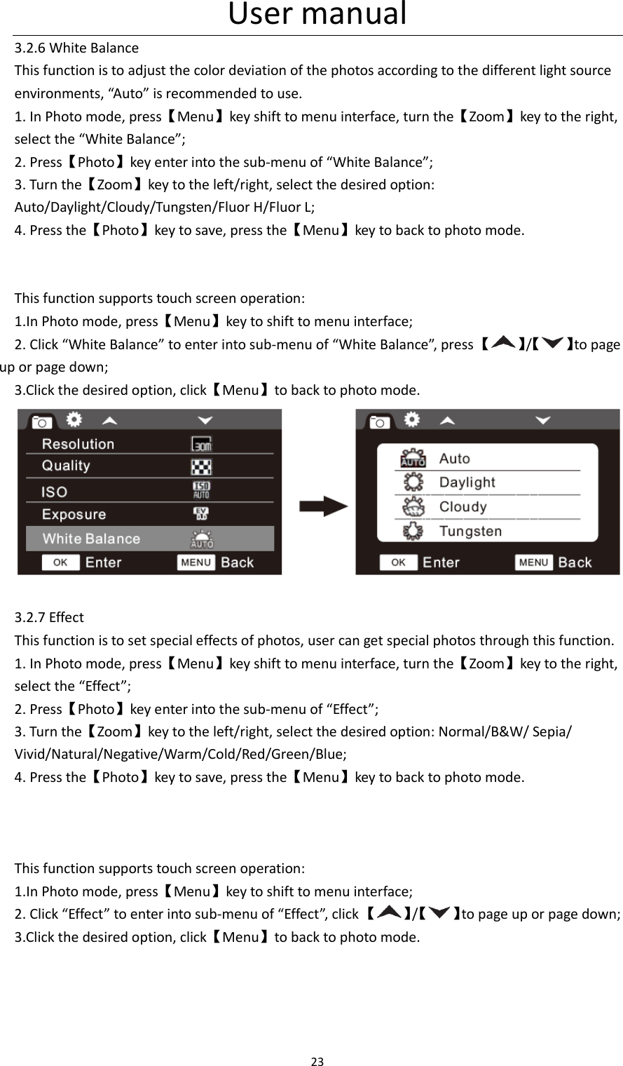 User manual 23  3.2.6 White Balance This function is to adjust the color deviation of the photos according to the different light source environments, &ldquo;Auto&rdquo; is recommended to use. 1. In Photo mode, press【Menu】key shift to menu interface, turn the【Zoom】key to the right, select the &ldquo;White Balance&rdquo;; 2. Press【Photo】key enter into the sub-menu of &ldquo;White Balance&rdquo;; 3. Turn the【Zoom】key to the left/right, select the desired option: Auto/Daylight/Cloudy/Tungsten/Fluor H/Fluor L; 4. Press the【Photo】key to save, press the【Menu】key to back to photo mode.   This function supports touch screen operation: 1.In Photo mode, press【Menu】key to shift to menu interface; 2. Click &ldquo;White Balance&rdquo; to enter into sub-menu of &ldquo;White Balance&rdquo;, press 【 】/【 】to page up or page down; 3.Click the desired option, click【Menu】to back to photo mode.   3.2.7 Effect This function is to set special effects of photos, user can get special photos through this function. 1. In Photo mode, press【Menu】key shift to menu interface, turn the【Zoom】key to the right, select the &ldquo;Effect&rdquo;; 2. Press【Photo】key enter into the sub-menu of &ldquo;Effect&rdquo;; 3. Turn the【Zoom】key to the left/right, select the desired option: Normal/B&amp;W/ Sepia/ Vivid/Natural/Negative/Warm/Cold/Red/Green/Blue; 4. Press the【Photo】key to save, press the【Menu】key to back to photo mode.    This function supports touch screen operation: 1.In Photo mode, press【Menu】key to shift to menu interface; 2. Click &ldquo;Effect&rdquo; to enter into sub-menu of &ldquo;Effect&rdquo;, click 【 】/【 】to page up or page down; 3.Click the desired option, click【Menu】to back to photo mode. 