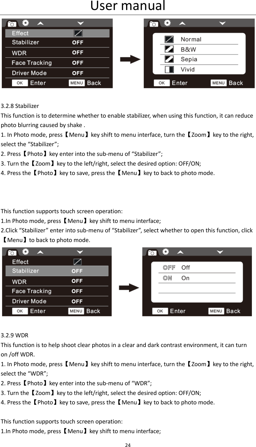 User manual 24    3.2.8 Stabilizer This function is to determine whether to enable stabilizer, when using this function, it can reduce photo blurring caused by shake . 1. In Photo mode, press【Menu】key shift to menu interface, turn the【Zoom】key to the right, select the &ldquo;Stabilizer&rdquo;; 2. Press【Photo】key enter into the sub-menu of &ldquo;Stabilizer&rdquo;; 3. Turn the【Zoom】key to the left/right, select the desired option: OFF/ON; 4. Press the【Photo】key to save, press the【Menu】key to back to photo mode.    This function supports touch screen operation: 1.In Photo mode, press【Menu】key shift to menu interface; 2.Click &ldquo;Stabilizer&rdquo; enter into sub-menu of &ldquo;Stabilizer&rdquo;, select whether to open this function, click【Menu】to back to photo mode.  3.2.9 WDR This function is to help shoot clear photos in a clear and dark contrast environment, it can turn on /off WDR. 1. In Photo mode, press【Menu】key shift to menu interface, turn the【Zoom】key to the right, select the &ldquo;WDR&rdquo;; 2. Press【Photo】key enter into the sub-menu of &ldquo;WDR&rdquo;; 3. Turn the【Zoom】key to the left/right, select the desired option: OFF/ON; 4. Press the【Photo】key to save, press the【Menu】key to back to photo mode.  This function supports touch screen operation: 1.In Photo mode, press【Menu】key shift to menu interface; 