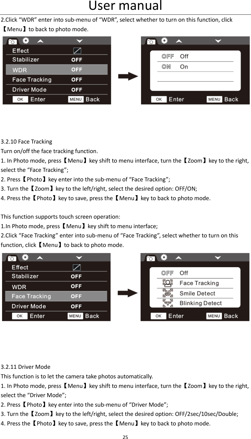 User manual 25  2.Click &ldquo;WDR&rdquo; enter into sub-menu of &ldquo;WDR&rdquo;, select whether to turn on this function, click【Menu】to back to photo mode.     3.2.10 Face Tracking Turn on/off the face tracking function. 1. In Photo mode, press【Menu】key shift to menu interface, turn the【Zoom】key to the right, select the &ldquo;Face Tracking&rdquo;; 2. Press【Photo】key enter into the sub-menu of &ldquo;Face Tracking&rdquo;; 3. Turn the【Zoom】key to the left/right, select the desired option: OFF/ON; 4. Press the【Photo】key to save, press the【Menu】key to back to photo mode.  This function supports touch screen operation: 1.In Photo mode, press【Menu】key shift to menu interface; 2.Click &ldquo;Face Tracking&rdquo; enter into sub-menu of &ldquo;Face Tracking&rdquo;, select whether to turn on this function, click【Menu】to back to photo mode.      3.2.11 Driver Mode This function is to let the camera take photos automatically.   1. In Photo mode, press【Menu】key shift to menu interface, turn the【Zoom】key to the right, select the &ldquo;Driver Mode&rdquo;; 2. Press【Photo】key enter into the sub-menu of &ldquo;Driver Mode&rdquo;; 3. Turn the【Zoom】key to the left/right, select the desired option: OFF/2sec/10sec/Double; 4. Press the【Photo】key to save, press the【Menu】key to back to photo mode. 