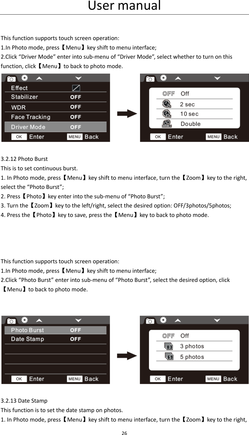 User manual 26    This function supports touch screen operation: 1.In Photo mode, press【Menu】key shift to menu interface; 2.Click &ldquo;Driver Mode&rdquo; enter into sub-menu of &ldquo;Driver Mode&rdquo;, select whether to turn on this function, click【Menu】to back to photo mode.   3.2.12 Photo Burst This is to set continuous burst. 1. In Photo mode, press【Menu】key shift to menu interface, turn the【Zoom】key to the right, select the &ldquo;Photo Burst&rdquo;; 2. Press【Photo】key enter into the sub-menu of &ldquo;Photo Burst&rdquo;; 3. Turn the【Zoom】key to the left/right, select the desired option: OFF/3photos/5photos; 4. Press the【Photo】key to save, press the【Menu】key to back to photo mode.     This function supports touch screen operation: 1.In Photo mode, press【Menu】key shift to menu interface; 2.Click &ldquo;Photo Burst&rdquo; enter into sub-menu of &ldquo;Photo Burst&rdquo;, select the desired option, click【Menu】to back to photo mode.     3.2.13 Date Stamp This function is to set the date stamp on photos. 1. In Photo mode, press【Menu】key shift to menu interface, turn the【Zoom】key to the right, 