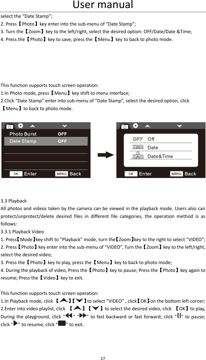 User manual 27  select the &ldquo;Date Stamp&rdquo;; 2. Press【Photo】key enter into the sub-menu of &ldquo;Date Stamp&rdquo;; 3. Turn the【Zoom】key to the left/right, select the desired option: OFF/Date/Date &amp;Time; 4. Press the【Photo】key to save, press the【Menu】key to back to photo mode.      This function supports touch screen operation: 1.In Photo mode, press【Menu】key shift to menu interface; 2.Click &ldquo;Date Stamp&rdquo; enter into sub-menu of &ldquo;Date Stamp&rdquo;, select the desired option, click【Menu】to back to photo mode.         3.3 Playback All photos and videos taken by the camera can be viewed in the playback mode. Users also can protect/unprotect/delete  desired  files  in  different  file  categories,  the  operation  method  is  as follows: 3.3.1 Playback Video 1. Press【Mode】key shift to &rdquo;Playback&rdquo; mode, turn the【Zoom】key to the right to select &ldquo;VIDEO&rdquo;; 2. Press【Photo】key enter into the sub-menu of &ldquo;VIDEO&rdquo;, Turn the【Zoom】key to the left/right, select the desired video; 3. Press the【Photo】key to play, press the【Menu】key to back to photo mode; 4. During the playback of video, Press the【Photo】key to pause; Press the【Photo】key again to resume; Press the【Video】key to exit.  This function supports touch screen operation: 1.In Playback mode, click 【】【 】to select &ldquo;VIDEO&rdquo; , click【OK】on the bottom left corner; 2.Enter into video playlist, click  【】【 】to select the desired video, click  【OK】to play, During the  playground,  click  &ldquo; &rdquo; &ldquo; &rdquo;  to fast  backward  or fast  forward; click &ldquo; &rdquo;  to pause; click &ldquo; &rdquo; to resume; click &ldquo; &rdquo; to exit. 