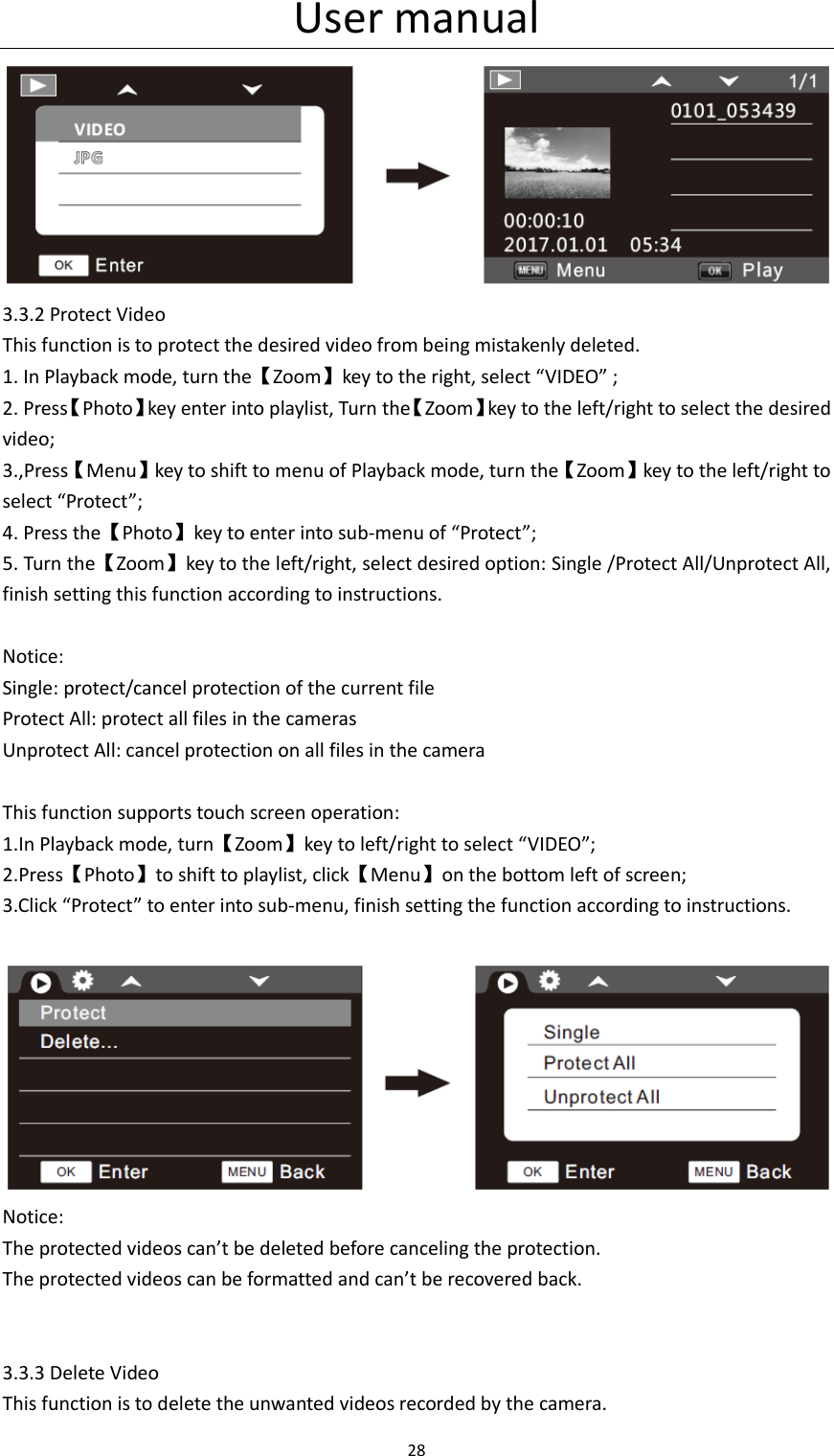 User manual 28   3.3.2 Protect Video   This function is to protect the desired video from being mistakenly deleted. 1. In Playback mode, turn the【Zoom】key to the right, select &ldquo;VIDEO&rdquo; ; 2. Press【Photo】key enter into playlist, Turn the【Zoom】key to the left/right to select the desired video; 3.,Press【Menu】key to shift to menu of Playback mode, turn the【Zoom】key to the left/right to select &ldquo;Protect&rdquo;; 4. Press the【Photo】key to enter into sub-menu of &ldquo;Protect&rdquo;; 5. Turn the【Zoom】key to the left/right, select desired option: Single /Protect All/Unprotect All, finish setting this function according to instructions.    Notice: Single: protect/cancel protection of the current file Protect All: protect all files in the cameras Unprotect All: cancel protection on all files in the camera  This function supports touch screen operation: 1.In Playback mode, turn【Zoom】key to left/right to select &ldquo;VIDEO&rdquo;; 2.Press【Photo】to shift to playlist, click【Menu】on the bottom left of screen; 3.Click &ldquo;Protect&rdquo; to enter into sub-menu, finish setting the function according to instructions.   Notice: The protected videos can&rsquo;t be deleted before canceling the protection. The protected videos can be formatted and can&rsquo;t be recovered back.   3.3.3 Delete Video This function is to delete the unwanted videos recorded by the camera. 