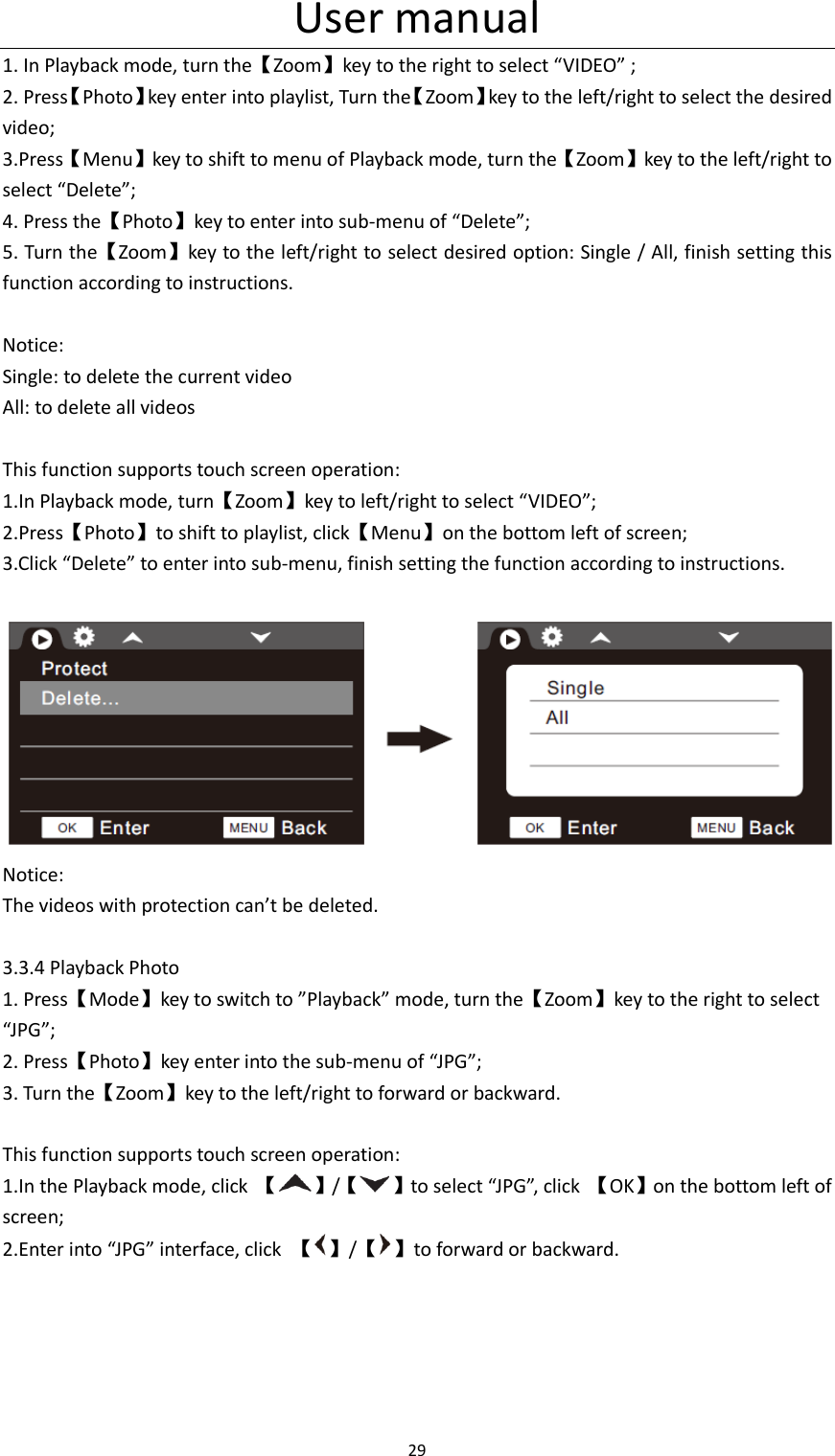 User manual 29  1. In Playback mode, turn the【Zoom】key to the right to select &ldquo;VIDEO&rdquo; ; 2. Press【Photo】key enter into playlist, Turn the【Zoom】key to the left/right to select the desired video; 3.Press【Menu】key to shift to menu of Playback mode, turn the【Zoom】key to the left/right to select &ldquo;Delete&rdquo;; 4. Press the【Photo】key to enter into sub-menu of &ldquo;Delete&rdquo;; 5. Turn the【Zoom】key to the left/right to select desired option: Single / All, finish setting this function according to instructions.  Notice: Single: to delete the current video All: to delete all videos  This function supports touch screen operation: 1.In Playback mode, turn【Zoom】key to left/right to select &ldquo;VIDEO&rdquo;; 2.Press【Photo】to shift to playlist, click【Menu】on the bottom left of screen; 3.Click &ldquo;Delete&rdquo; to enter into sub-menu, finish setting the function according to instructions.   Notice: The videos with protection can&rsquo;t be deleted.  3.3.4 Playback Photo 1. Press【Mode】key to switch to &rdquo;Playback&rdquo; mode, turn the【Zoom】key to the right to select &ldquo;JPG&rdquo;; 2. Press【Photo】key enter into the sub-menu of &ldquo;JPG&rdquo;; 3. Turn the【Zoom】key to the left/right to forward or backward.  This function supports touch screen operation: 1.In the Playback mode, click  【 】/【 】to select &ldquo;JPG&rdquo;, click  【OK】on the bottom left of screen; 2.Enter into &ldquo;JPG&rdquo; interface, click  【 】/【 】to forward or backward. 
