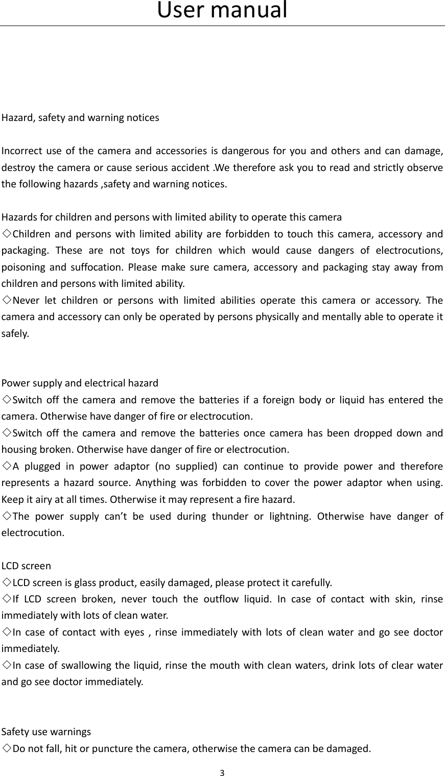 User manual 3       Hazard, safety and warning notices  Incorrect  use of the camera  and  accessories  is dangerous for you and  others and can  damage, destroy the camera or cause serious accident .We therefore ask you to read and strictly observe the following hazards ,safety and warning notices.  Hazards for children and persons with limited ability to operate this camera ◇Children  and  persons  with  limited ability  are  forbidden  to touch  this  camera,  accessory  and packaging.  These  are  not  toys  for  children  which  would  cause  dangers  of  electrocutions, poisoning  and  suffocation.  Please  make  sure  camera,  accessory  and  packaging  stay  away from children and persons with limited ability. ◇Never  let  children  or  persons  with  limited  abilities  operate  this  camera  or  accessory.  The camera and accessory can only be operated by persons physically and mentally able to operate it safely.   Power supply and electrical hazard ◇Switch  off  the  camera  and  remove  the  batteries  if  a  foreign  body  or  liquid  has  entered  the camera. Otherwise have danger of fire or electrocution. ◇Switch  off  the  camera  and  remove  the  batteries  once  camera  has  been  dropped  down  and housing broken. Otherwise have danger of fire or electrocution. ◇A  plugged  in  power  adaptor  (no  supplied)  can  continue  to  provide  power  and  therefore represents  a  hazard  source.  Anything  was  forbidden  to  cover  the  power  adaptor  when  using. Keep it airy at all times. Otherwise it may represent a fire hazard.   ◇The  power  supply  can&rsquo;t  be  used  during  thunder  or  lightning.  Otherwise  have  danger  of electrocution.  LCD screen ◇LCD screen is glass product, easily damaged, please protect it carefully. ◇If  LCD  screen  broken,  never  touch  the  outflow  liquid.  In  case  of  contact  with  skin,  rinse immediately with lots of clean water. ◇In  case  of  contact  with  eyes ,  rinse  immediately  with  lots of  clean  water  and  go see  doctor immediately. ◇In case of swallowing the liquid, rinse the mouth with clean waters, drink lots of clear water and go see doctor immediately.   Safety use warnings ◇Do not fall, hit or puncture the camera, otherwise the camera can be damaged. 