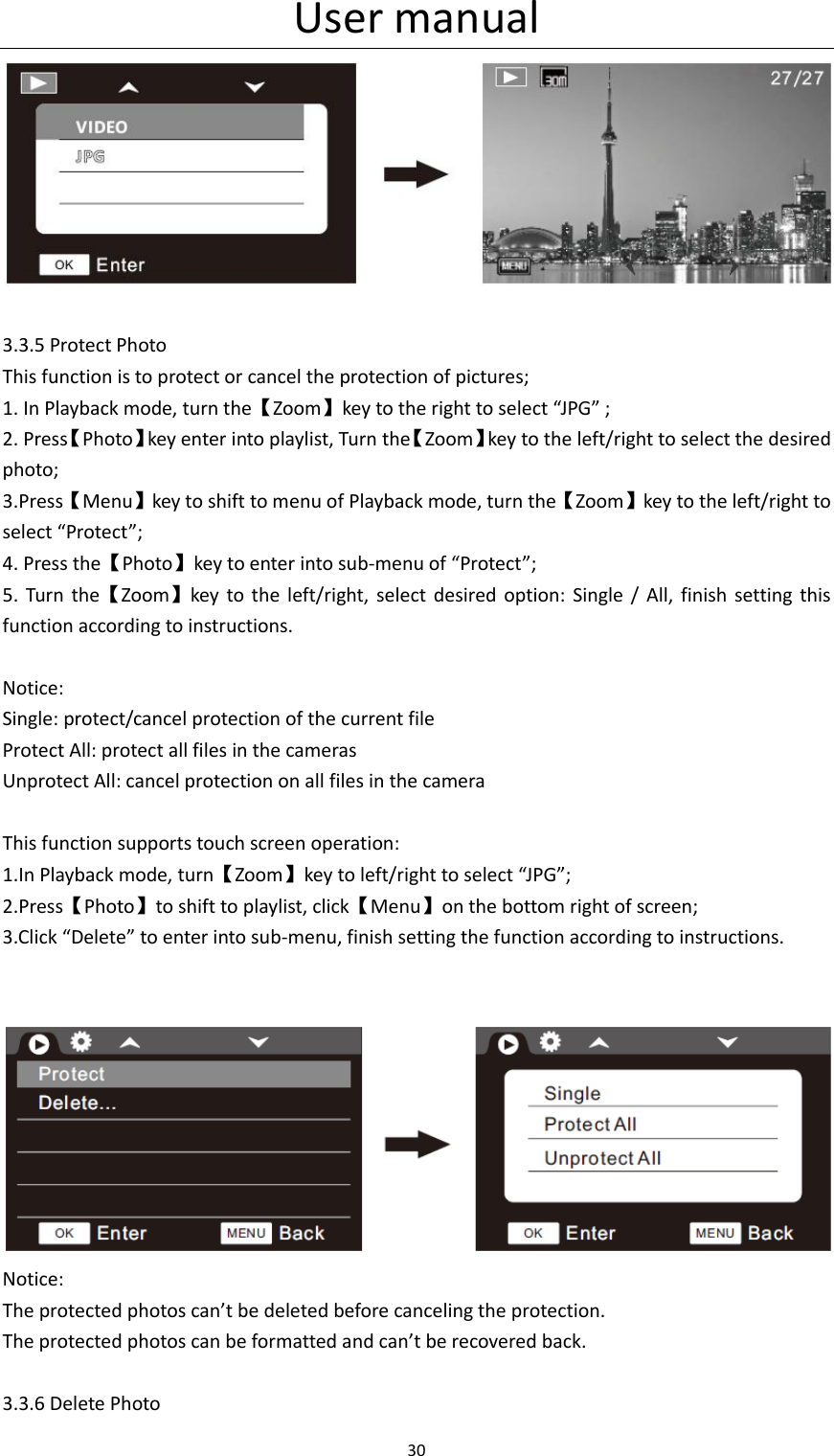 User manual 30    3.3.5 Protect Photo This function is to protect or cancel the protection of pictures; 1. In Playback mode, turn the【Zoom】key to the right to select &ldquo;JPG&rdquo; ; 2. Press【Photo】key enter into playlist, Turn the【Zoom】key to the left/right to select the desired photo; 3.Press【Menu】key to shift to menu of Playback mode, turn the【Zoom】key to the left/right to select &ldquo;Protect&rdquo;; 4. Press the【Photo】key to enter into sub-menu of &ldquo;Protect&rdquo;; 5.  Turn  the【Zoom】key  to  the  left/right, select  desired  option:  Single /  All,  finish  setting this function according to instructions.  Notice: Single: protect/cancel protection of the current file Protect All: protect all files in the cameras Unprotect All: cancel protection on all files in the camera  This function supports touch screen operation: 1.In Playback mode, turn【Zoom】key to left/right to select &ldquo;JPG&rdquo;; 2.Press【Photo】to shift to playlist, click【Menu】on the bottom right of screen; 3.Click &ldquo;Delete&rdquo; to enter into sub-menu, finish setting the function according to instructions.    Notice: The protected photos can&rsquo;t be deleted before canceling the protection. The protected photos can be formatted and can&rsquo;t be recovered back.  3.3.6 Delete Photo 