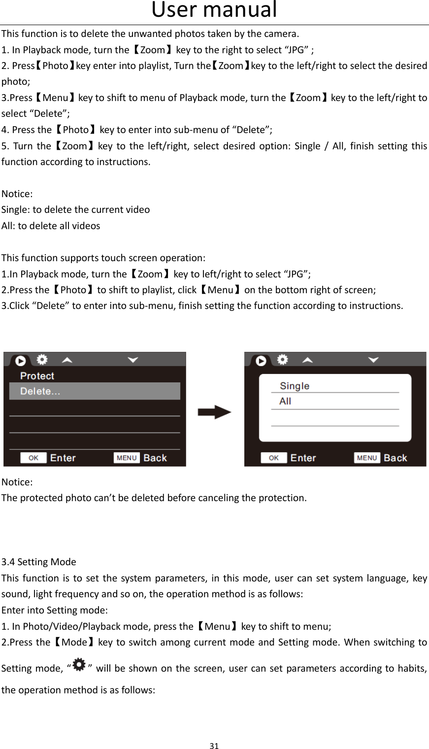 User manual 31  This function is to delete the unwanted photos taken by the camera. 1. In Playback mode, turn the【Zoom】key to the right to select &ldquo;JPG&rdquo; ; 2. Press【Photo】key enter into playlist, Turn the【Zoom】key to the left/right to select the desired photo; 3.Press【Menu】key to shift to menu of Playback mode, turn the【Zoom】key to the left/right to select &ldquo;Delete&rdquo;; 4. Press the【Photo】key to enter into sub-menu of &ldquo;Delete&rdquo;; 5.  Turn  the【Zoom】key  to  the  left/right, select  desired  option:  Single /  All,  finish  setting this function according to instructions.  Notice: Single: to delete the current video All: to delete all videos  This function supports touch screen operation: 1.In Playback mode, turn the【Zoom】key to left/right to select &ldquo;JPG&rdquo;; 2.Press the【Photo】to shift to playlist, click【Menu】on the bottom right of screen; 3.Click &ldquo;Delete&rdquo; to enter into sub-menu, finish setting the function according to instructions.    Notice: The protected photo can&rsquo;t be deleted before canceling the protection.    3.4 Setting Mode This function is  to set  the  system parameters, in this mode, user can set system language, key sound, light frequency and so on, the operation method is as follows: Enter into Setting mode: 1. In Photo/Video/Playback mode, press the【Menu】key to shift to menu; 2.Press the【Mode】key to switch among current mode and  Setting mode. When switching to Setting mode,  &ldquo; &rdquo; will be shown on the screen, user can set parameters according to habits, the operation method is as follows: 