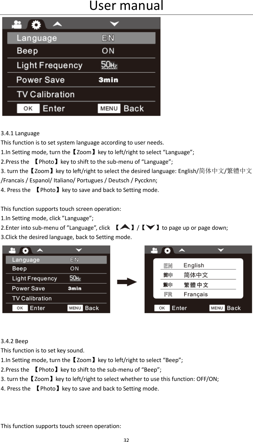 User manual 32    3.4.1 Language This function is to set system language according to user needs. 1.In Setting mode, turn the【Zoom】key to left/right to select &ldquo;Language&rdquo;; 2.Press the  【Photo】key to shift to the sub-menu of &ldquo;Language&rdquo;; 3. turn the【Zoom】key to left/right to select the desired language: English/简体中文/繁軆中文/Francais / Espanol/ Italiano/ Portugues / Deutsch / Pyccknn; 4. Press the  【Photo】key to save and back to Setting mode.  This function supports touch screen operation: 1.In Setting mode, click &rdquo;Language&rdquo;; 2.Enter into sub-menu of &rdquo;Language&rdquo;, click  【 】/【 】to page up or page down; 3.Click the desired language, back to Setting mode.    3.4.2 Beep This function is to set key sound. 1.In Setting mode, turn the【Zoom】key to left/right to select &ldquo;Beep&rdquo;; 2.Press the  【Photo】key to shift to the sub-menu of &ldquo;Beep&rdquo;; 3. turn the【Zoom】key to left/right to select whether to use this function: OFF/ON; 4. Press the  【Photo】key to save and back to Setting mode.    This function supports touch screen operation: 