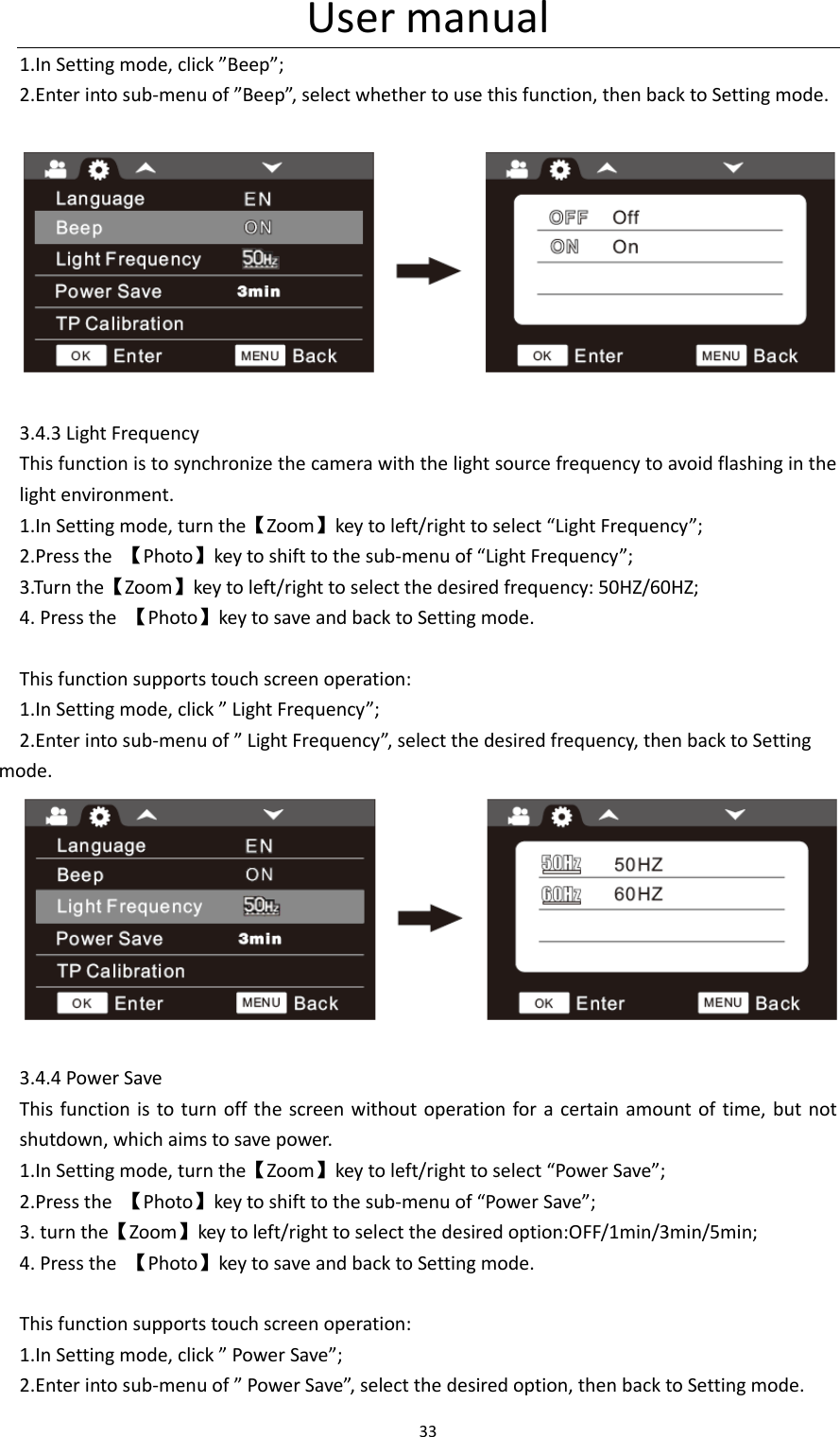 User manual 33  1.In Setting mode, click &rdquo;Beep&rdquo;; 2.Enter into sub-menu of &rdquo;Beep&rdquo;, select whether to use this function, then back to Setting mode.    3.4.3 Light Frequency This function is to synchronize the camera with the light source frequency to avoid flashing in the light environment. 1.In Setting mode, turn the【Zoom】key to left/right to select &ldquo;Light Frequency&rdquo;; 2.Press the  【Photo】key to shift to the sub-menu of &ldquo;Light Frequency&rdquo;; 3.Turn the【Zoom】key to left/right to select the desired frequency: 50HZ/60HZ; 4. Press the  【Photo】key to save and back to Setting mode.  This function supports touch screen operation: 1.In Setting mode, click &rdquo; Light Frequency&rdquo;; 2.Enter into sub-menu of &rdquo; Light Frequency&rdquo;, select the desired frequency, then back to Setting mode.   3.4.4 Power Save This function is  to turn off the screen  without  operation for a certain amount of  time, but not shutdown, which aims to save power. 1.In Setting mode, turn the【Zoom】key to left/right to select &ldquo;Power Save&rdquo;; 2.Press the  【Photo】key to shift to the sub-menu of &ldquo;Power Save&rdquo;; 3. turn the【Zoom】key to left/right to select the desired option:OFF/1min/3min/5min; 4. Press the  【Photo】key to save and back to Setting mode.  This function supports touch screen operation: 1.In Setting mode, click &rdquo; Power Save&rdquo;; 2.Enter into sub-menu of &rdquo; Power Save&rdquo;, select the desired option, then back to Setting mode. 