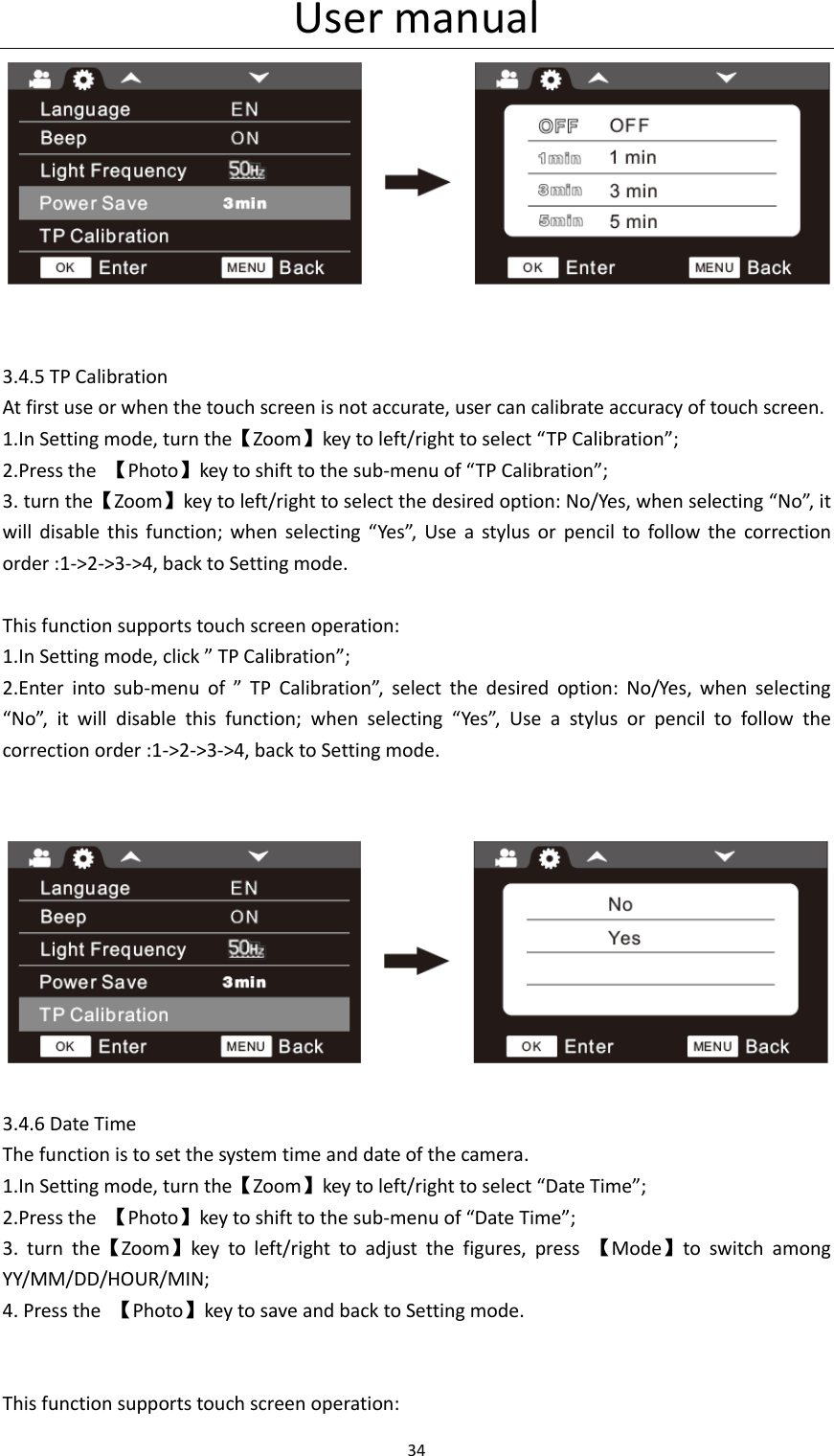 User manual 34     3.4.5 TP Calibration At first use or when the touch screen is not accurate, user can calibrate accuracy of touch screen. 1.In Setting mode, turn the【Zoom】key to left/right to select &ldquo;TP Calibration&rdquo;; 2.Press the  【Photo】key to shift to the sub-menu of &ldquo;TP Calibration&rdquo;; 3. turn the【Zoom】key to left/right to select the desired option: No/Yes, when selecting &ldquo;No&rdquo;, it will  disable  this  function;  when  selecting  &ldquo;Yes&rdquo;,  Use  a  stylus  or  pencil  to  follow  the  correction order :1->2->3->4, back to Setting mode.  This function supports touch screen operation: 1.In Setting mode, click &rdquo; TP Calibration&rdquo;; 2.Enter  into  sub-menu  of  &rdquo;  TP  Calibration&rdquo;,  select  the  desired  option:  No/Yes,  when  selecting &ldquo;No&rdquo;,  it  will  disable  this  function;  when  selecting  &ldquo;Yes&rdquo;,  Use  a  stylus  or  pencil  to  follow  the correction order :1->2->3->4, back to Setting mode.     3.4.6 Date Time The function is to set the system time and date of the camera. 1.In Setting mode, turn the【Zoom】key to left/right to select &ldquo;Date Time&rdquo;; 2.Press the  【Photo】key to shift to the sub-menu of &ldquo;Date Time&rdquo;; 3.  turn  the【Zoom】key  to  left/right  to  adjust  the  figures,  press  【Mode】to  switch  among YY/MM/DD/HOUR/MIN; 4. Press the  【Photo】key to save and back to Setting mode.   This function supports touch screen operation: 