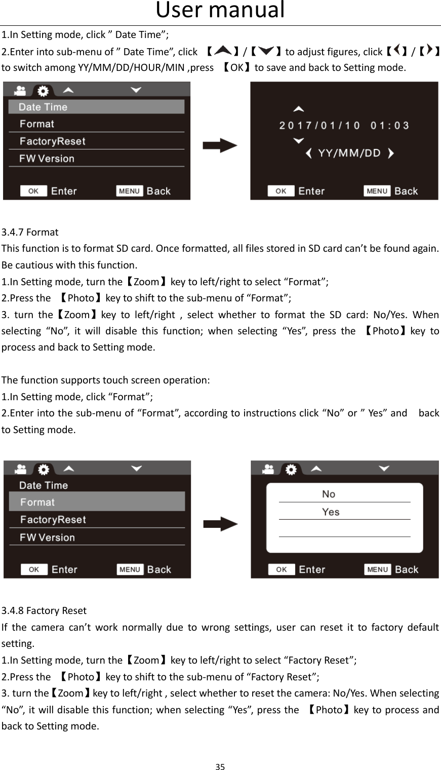 User manual 35  1.In Setting mode, click &rdquo; Date Time&rdquo;; 2.Enter into sub-menu of &rdquo; Date Time&rdquo;, click  【 】/【 】to adjust figures, click【 】/【 】 to switch among YY/MM/DD/HOUR/MIN ,press  【OK】to save and back to Setting mode.   3.4.7 Format This function is to format SD card. Once formatted, all files stored in SD card can&rsquo;t be found again. Be cautious with this function. 1.In Setting mode, turn the【Zoom】key to left/right to select &ldquo;Format&rdquo;; 2.Press the  【Photo】key to shift to the sub-menu of &ldquo;Format&rdquo;; 3.  turn  the【Zoom】key  to  left/right  ,  select  whether  to  format  the  SD  card:  No/Yes.  When selecting  &ldquo;No&rdquo;,  it  will  disable  this  function;  when  selecting  &ldquo;Yes&rdquo;,  press  the  【Photo】key  to process and back to Setting mode.  The function supports touch screen operation: 1.In Setting mode, click &ldquo;Format&rdquo;; 2.Enter into the sub-menu of &ldquo;Format&rdquo;, according to instructions click &ldquo;No&rdquo; or &rdquo; Yes&rdquo; and    back to Setting mode.    3.4.8 Factory Reset If  the  camera  can&rsquo;t  work  normally  due  to  wrong  settings,  user  can  reset  it  to  factory  default setting. 1.In Setting mode, turn the【Zoom】key to left/right to select &ldquo;Factory Reset&rdquo;; 2.Press the  【Photo】key to shift to the sub-menu of &ldquo;Factory Reset&rdquo;; 3. turn the【Zoom】key to left/right , select whether to reset the camera: No/Yes. When selecting &ldquo;No&rdquo;, it will disable this function; when selecting &ldquo;Yes&rdquo;, press the  【Photo】key to process and back to Setting mode.  